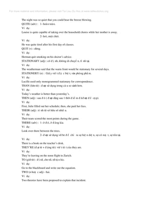 The night was so quiet that you could hear the breeze blowing.
QUITE (adv) : 1- hoµn toµn.
VÝ dô:
Louise is quite capable of taking over the household chores while her mother is away.
2- h¬i, mét chót.
VÝ dô:
He was quite tired after his first day of classes.
QUIT (v) : dõng.
VÝ dô:
Herman quit smoking on his doctor’s advice.
STATIONARY (adj) : cè ® Þ nh, kh«ng di chuyÓ n, tÜ nh t¹i.
VÝ dô:
The weatherman said that the warm front would be stationary for several days.
STATIONERY (n) : GiÊ y viÕ t ® Æ c biÖ t, v¨n phßng phÈ m.
VÝ dô:
Lucille used only monogrammed stationary for correspondence.
THAN (liªn tõ) : ® −îc sö dông trong c© u so s¸nh h¬n.
VÝ dô:
Today’s weather is better than yesterday’s.
THEN (adj) : sau ® ã ( ® −îc dïng sau 1 thêi ® iÓ m ® ·® −îc ® Ò cË p).
VÝ dô:
First, Julie filled out her schedule; then, she paid her fees.
THEIR (adj) : tÝ nh tõ së h÷u sè nhiÒ u.
VÝ dô:
Their team scored the most points during the game.
THERE (adv) : 1- ë ® ã, ë ® »ng kia.
VÝ dô:
Look over there between the trees.
2- ® −îc sö dông víi be ® Ó chØ ra sù hiÖ n diÖ n, sù cã mÆ t, sù tån t¹i.
VÝ dô:
There is a book on the teacher’s desk.
THEY’RE (® ¹i tõ + ® éng tõ): viÕ t t¾ t cña they are.
VÝ dô:
They’re leaving on the noon flight to Zurich.
TO (giíi tõ) : ® i tíi, cho tíi, tíi tË n lóc.
VÝ dô:
Go to the blackboard and write out the equation.
TWO (n hoÆ c adj) - hai.
VÝ dô:
Two theories have been proposed to explain that incident.
For more material and information, please visit Tai Lieu Du Hoc at www.tailieuduhoc.org
 