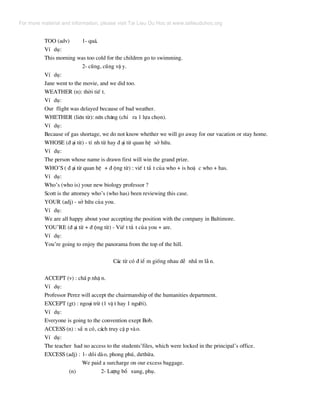 TOO (adv) 1- qu¸.
VÝ dô:
This morning was too cold for the children go to swimming.
2- còng, còng vË y.
VÝ dô:
Jane went to the movie, and we did too.
WEATHER (n): thêi tiÕ t.
VÝ dô:
Our flight was delayed because of bad weather.
WHETHER (liªn tõ): nªn ch¨ng (chØ ra 1 lùa chän).
VÝ dô:
Because of gas shortage, we do not know whether we will go away for our vacation or stay home.
WHOSE (® ¹i tõ) - tÝ nh tõ hay ® ¹i tõ quan hÖ së h÷u.
VÝ dô:
The person whose name is drawn first will win the grand prize.
WHO’S ( ® ¹i tõ quan hÖ + ® éng tõ) : viÕ t t¾ t cña who + is hoÆ c who + has.
VÝ dô:
Who’s (who is) your new biology professor ?
Scott is the attorney who’s (who has) been reviewing this case.
YOUR (adj) - së h÷u cña you.
VÝ dô:
We are all happy about your accepting the position with the company in Baltimore.
YOU’RE (® ¹i tõ + ® éng tõ) - ViÕ t t¾ t cña you + are.
VÝ dô:
You’re going to enjoy the panorama from the top of the hill.
C¸c tõ cã ® iÓ m gièng nhau dÔ nhÇ m lÉ n.
ACCEPT (v) : chÊ p nhË n.
VÝ dô:
Professor Perez will accept the chairmanship of the humanities department.
EXCEPT (gt) : ngo¹i trõ (1 vË t hay 1 ng−êi).
VÝ dô:
Everyone is going to the convention exept Bob.
ACCESS (n) : s½ n cã, c¸ch truy cË p vµo.
VÝ dô:
The teacher had no access to the students’files, which were locked in the principal’s office.
EXCESS (adj) : 1- dåi dµo, phong phó, d−thõa.
We paid a surcharge on our excess baggage.
(n) 2- L−îng bæ xung, phô.
For more material and information, please visit Tai Lieu Du Hoc at www.tailieuduhoc.org
 