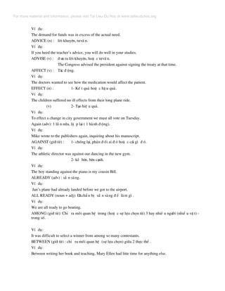 VÝ dô:
The demand for funds was in excess of the actual need.
ADVICE (n) : lêi khuyªn, t−vÊ n.
VÝ dô:
If you heed the teacher’s advice, you will do well in your studies.
ADVISE (v) : ® −a ra lêi khuyªn, hoÆ c t−vÊ n.
The Congress advised the president against signing the treaty at that time.
AFFECT (v) : T¸c ® éng.
VÝ dô:
The doctors wanted to see how the medication would affect the patient.
EFFECT (n) : 1- KÕ t qu¶ hoÆ c hË u qu¶.
VÝ dô:
The children suffered no ill effects from their long plane ride.
(v) 2- T¹o hiÖ u qu¶.
VÝ dô:
To effect a change in city government we must all vote on Tuesday.
Again (adv): 1 lÇ n n÷a, lÆ p l¹i ( 1 hµnh ® éng).
VÝ dô:
Mike wrote to the publishers again, inquiring about his manuscript.
AGAINST (giíi tõ) : 1- chèng l¹i, ph¶n ® èi ai ® ã hoÆ c c¸i g× ® ã.
VÝ dô:
The athletic director was against our dancing in the new gym.
2- kÒ bªn, bªn c¹nh.
VÝ dô:
The boy standing against the piano is my cousin Bill.
ALREADY (adv) : s½ n sµng.
VÝ dô:
Jan’s plane had already landed before we got to the airport.
ALL READY (noun + adj): §·chÈ n bÞ s½ n sµng ® Ó lµm g× .
VÝ dô:
We are all ready to go boating.
AMONG (giíi tõ): ChØ ra mèi quan hÖ trong (hoÆ c sù lùa chän tõ) 3 hay nhiÒ u ng−êi (nhiÓ u vË t) -
trong sè.
VÝ dô:
It was difficult to select a winner from among so many contestants.
BETWEEN (giíi tõ) : chØ ra mèi quan hÖ (sù lùa chän) gi÷a 2 thùc thÓ .
VÝ dô:
Between writing her book and teaching, Mary Ellen had litte time for anything else.
For more material and information, please visit Tai Lieu Du Hoc at www.tailieuduhoc.org
 