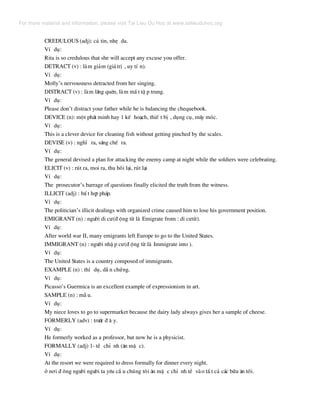 CREDULOUS (adj): c¶ tin, nhÑ da.
VÝ dô:
Rita is so credulous that she will accept any excuse you offer.
DETRACT (v) : lµm gi¶m (gi¸trÞ , uy tÝ n).
VÝ dô:
Molly’s nervousness detracted from her singing.
DISTRACT (v) : lµm l·ng quªn, lµm mÊ t tË p trung.
VÝ dô:
Please don’t distract your father while he is balancing the chequebook.
DEVICE (n): mét ph¸t minh hay 1 kÕ ho¹ch, thiÕ t bÞ , dông cô, m¸y mãc.
VÝ dô:
This is a clever device for cleaning fish without getting pinched by the scales.
DEVISE (v) : nghÜ ra, s¸ng chÕ ra.
VÝ dô:
The general devised a plan for attacking the enemy camp at night while the soldiers were celebrating.
ELICIT (v) : rót ra, moi ra, thu håi l¹i, rót l¹i
VÝ dô:
The prosecutor’s barrage of questions finally elicited the truth from the witness.
ILLICIT (adj) : bÊ t hîp ph¸p.
VÝ dô:
The politician’s illicit dealings with organized crime caused him to lose his government position.
EMIGRANT (n) : ng−êi di c−(® éng tõ lµ Emigrate from : di c−tõ).
VÝ dô:
After world war II, many emigrants left Europe to go to the United States.
IMMIGRANT (n) : ng−êi nhË p c−(® éng tõ lµ Immigrate into ).
VÝ dô:
The United States is a country composed of immigrants.
EXAMPLE (n) : thÝ dô, dÉ n chøng.
VÝ dô:
Picasso’s Guermica is an excellent example of expressionism in art.
SAMPLE (n) : mÉ u.
VÝ dô:
My niece loves to go to supermarket because the dairy lady always gives her a sample of cheese.
FORMERLY (adv) : tr−íc ® © y.
VÝ dô:
He formerly worked as a professor, but now he is a physicist.
FORMALLY (adj) 1- tÒ chØ nh (¨n mÆ c).
VÝ dô:
At the resort we were required to dress formally for dinner every night.
ë n¬i ® «ng ng−êi ng−êi ta yªu cÇ u chóng t«i ¨n mÆ c chØ nh tÒ vµo tÊ t c¶ c¸c b÷a ¨n tèi.
For more material and information, please visit Tai Lieu Du Hoc at www.tailieuduhoc.org
 