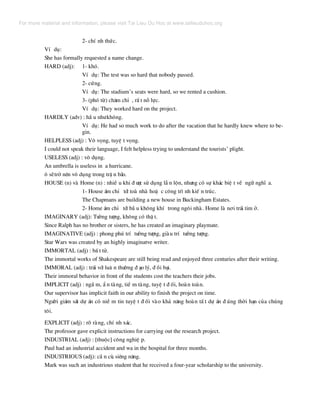 2- chÝ nh thøc.
VÝ dô:
She has formally requested a name change.
HARD (adj): 1- khã.
VÝ dô: The test was so hard that nobody passed.
2- cøng.
VÝ dô: The stadium’s seats were hard, so we rented a cushion.
3- (phã tõ) ch¨m chØ , rÊ t nç lùc.
VÝ dô: They worked hard on the project.
HARDLY (adv) : hÇ u nh−kh«ng.
VÝ dô: He had so much work to do after the vacation that he hardly knew where to be-
gin.
HELPLESS (adj) : V« väng, tuyÖ t väng.
I could not speak their language, I felt helpless trying to understand the tourists’ plight.
USELESS (adj) : v« dông.
An umbrella is useless in a hurricane.
« sÏtrë nªn v« dông trong trË n b·o.
HOUSE (n) vµ Home (n) : nhiÒ u khi ® −îc sö dông lÉ n lén, nh−ng cã sù kh¸c biÖ t vÒ ng÷ nghÜ a.
1- House ¸m chØ tíi toµ nhµ hoÆ c c«ng tr× nh kiÕ n tróc.
The Chapmans are building a new house in Buckingham Estates.
2- Home ¸m chØ tíi bÇ u kh«ng khÝ trong ng«i nhµ. Home lµ n¬i tr¸i tim ë.
IMAGINARY (adj): T−ëng t−îng, kh«ng cã thË t.
Since Ralph has no brother or sisters, he has created an imaginary playmate.
IMAGINATIVE (adj) : phong phó trÝ t−ëng t−îng, giµu trÝ t−ëng t−îng.
Star Wars was created by an highly imaginatve writer.
IMMORTAL (adj) : bÊ t tö.
The immortal works of Shakespeare are still being read and enjoyed three centuries after their writing.
IMMORAL (adj) : tr¸i víi lu© n th−êng ® ¹o lý, ® åi b¹i.
Their immoral behavior in front of the students cost the teachers their jobs.
IMPLICIT (adj) : ngÇ m, È n tµng, tiÒ m tµng, tuyÖ t ® èi, hoµn toµn.
Our supervisor has implicit faith in our ability to finish the project on time.
Ng−êi gi¸m s¸t dù ¸n cã niÒ m tin tuyÖ t ® èi vµo kh¶ n¨ng hoµn tÊ t dù ¸n ® óng thêi h¹n cña chóng
t«i.
EXPLICIT (adj) : râ rµng, chÝ nh x¸c.
The professor gave explicit instructions for carrying out the research project.
INDUSTRIAL (adj) : [thuéc] c«ng nghiÖ p.
Paul had an industrial accident and wa in the hospital for three months.
INDUSTRIOUS (adj): cÇ n cï, siªng n¨ng.
Mark was such an industrious student that he received a four-year scholarship to the university.
For more material and information, please visit Tai Lieu Du Hoc at www.tailieuduhoc.org
 