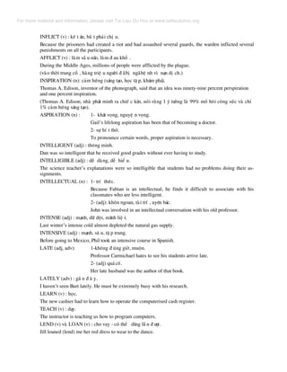 INFLICT (v) : kÕ t ¸n, b¾ t ph¶i chÞ u.
Because the prisoners had created a riot and had assaulted several guards, the warden inflicted several
punishments on all the participants.
AFFLICT (v) : lµm sÇ u n·o, lµm ® au khæ .
During the Middle Ages, millions of people were afflicted by the plague.
(vµo thêi trung cæ , hµng triÖ u ng−êi ® ·bÞ ng·bÖ nh v× n¹n dÞ ch.)
INSPIRATION (n): c¶m høng (s¸ng t¹o, häc tË p, kh¸m ph¸).
Thomas A. Edison, inventor of the phonograph, said that an idea was ninety-nine percent perspiration
and one percent inspiration.
(Thomas A. Edison, nhµ ph¸t minh ra chiÕ c kÌn, nãi r»ng 1 ý t−ëng lµ 99% må h«i c«ng søc vµ chØ
1% c¶m høng s¸ng t¹o).
ASPIRATION (n) : 1- kh¸t väng, nguyÖ n väng.
Gail’s lifelong aspiration has been that of becoming a doctor.
2- sù hÝ t thë.
To pronounce certain words, proper aspiration is necessary.
INTELLIGENT (adj) : th«ng minh.
Dan was so intelligent that he received good grades without ever having to study.
INTELLIGIBLE (adj) : dÔ dµng, dÔ hiÓ u.
The science teacher’s explanations were so intelligible that students had no problems doing their as-
signments.
INTELLECTUAL (n) : 1- trÝ thøc.
Because Fabian is an intellectual, he finds it difficult to associate with his
classmates who are less intelligent.
2- (adj): kh«n ngoan, tµi trÝ , uyªn b¸c.
John was involved in an intellectual conversation with his old professor.
INTENSE (adj) : m¹nh, d÷ déi, m·nh liÖ t.
Last winter’s intense cold almost depleted the natural gas supply.
INTENSIVE (adj) : m¹nh, s© u, tË p trung.
Before going to Mexico, Phil took an intensive course in Spanish.
LATE (adj, adv): 1-kh«ng ® óng giê, muén.
Professor Carmichael hates to see his students arrive late.
2- (adj) qu¸cè.
Her late husband was the author of that book.
LATELY (adv) : gÇ n ® © y.
I haven’t seen Burt lately. He must be extremely busy with his research.
LEARN (v) : häc.
The new cashier had to learn how to operate the computerised cash register.
TEACH (v) : d¹y.
The instructor is teaching us how to program computers.
LEND (v) vµ LOAN (v) : cho vay - cã thÓ dïng lÉ n ® −îc.
Jill loaned (lend) me her red dress to wear to the dance.
For more material and information, please visit Tai Lieu Du Hoc at www.tailieuduhoc.org
 