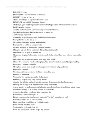 BORROW (v) : vay.
I borrowed Jill’s red dress to wear to the dance.
LIQUEFY (v) : tan ra, ch¶y ra.
The ice cream began to liquefy in the intense heat.
LIQUIDATE (v) : trõ khö, thanh to¸n, thanh lý.
The foreign agent tried to liquidate the traitor before he passed the information to his contacts.
LONELY (adj) : c« ® ¬n..
After her husband’s death, Debbie was very lonely and withdrawn.
Sau c¸i chÕ t cña chång, Debbie rÊ t c« ® ¬n vµ khã tÝ nh.
ALONE (adj) : mét m× nh.
After losing in the Olympic tryouts, Phil asked to be left alone.
Near (giíi tõ hoÆ c phã tõ): gÇ n.
My biology class meets near the Student Union.
Nearly (adv): hÇ u hÕ t, gÇ n nh−, suýt n÷a.
We were nearly hit by the speeding car on the turnpike.
Chóng t«i suýt n÷a th× bÞ mét xe tèc ® é cao hóc vµo trªn xa lé.
Observation (n): sù quan s¸t, sù theo dâi.
The ancient Egyptians’ observation of the heavently bodies helped them know when to plant and har-
vest.
Observance (n): sù tu© n theo, sù tu© n thñ, nghi thøc, nghi lÔ .
There will be numerous parades and displays of the fireworks in observance of Independece Day.
Persecute (v) : ng−îc ® ·i, hµnh h¹.
Throughout history many people have been persecuted for their religious beliefs.
Prosecute (v): truy tè.
Shoplifters will be prosecuted to the fullest extent of the law.
Preceed (v): ® øng tr−íc.
Weather Service warnings preceeded the hurricane.
Proceed (v): tiÕ p tôc (mét c«ng viÖ c bÞ bá dë).
After the fire drill, the teacher proceeded to explain the experiment to the physics class.
Quantity (n) : sè l−îng (® −îc dïng víi danh tõ kh«ng ® Õ m ® −îc).
A large quantity of sand was removed before the archeologists found the prehistoric animal bones.
Number (n): sè l−îng (® −îc sö dông víi danh tõ ® Õ m ® −îc).
A number of artefacts were found at the excavation site.
Remember (v) : nhíl¹i, nhí, nghÜ vÒ .
I do not remember what time he asked me to call. You don’t remember, do you?
Remind (v) : nh¾ c nhë ai, lµm cho nhíl¹i.
Please remind me to call Henry at 7 o’clock tonight.
Henry reminds me of my uncle.
Sensible (adj) : cã ãc ph¸n ® o¸n tèt.
When it is raining hard, sensible people stay indoors.
For more material and information, please visit Tai Lieu Du Hoc at www.tailieuduhoc.org
 