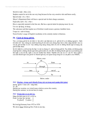 Sensitive (adj) : nhË y c¶m.
Stephen cannot be out in the sun very long because he has very sensitive skin and burns easily.
Special (adj) : ® Æ c biÖ t.
Meyer’s Department Store will have a special sale for their charge customers.
Especially (adv) : ® Æ c biÖ t.
Rita is especially tatented in the fine arts. She has a special talent for playing music by ear.
Use (n): ¸p dông, sö dông.
The salesman said that regular use of fertilizer would ensure a greener, healthier lawn.
Usage (n) : c¸ch sö dông.
Norm Crosby’s usage of English vocabulary in his comedy routine is hilarious.
54. C¸ch sö dông giíi tõ.
ViÖ c sö dông giíi tõ lµ rÊ t khã v× hÇ u hÕ t c¸c kh¸i niÖ m vÒ giíi tõ ® Ò u cã nh÷ng ngo¹i lÖ . C¸ch
tèt nhÊ t ® Ó häc chóng lµ minh ho¹ b»ng h× nh ¶nh xem chóng thùc hiÖ n chøc n¨ng nh−thÕ nµo so
víi c¸c giíi tõ kh¸c vµ ® Ó häc nh÷ng øng dông chung nhÊ t ® Þ nh vµ nh÷ng thµnh ng÷ sö dông c¸c
giíi tõ kh¸c nhau.
S¬ ® å d−íi ® © y sÏ® em l¹i cho b¹n 1 ý niÖ m chung vÒ c¸ch sö dông giíi tõ. Tuy nhiªn, nã kh«ng gióp
® −îc b¹n hiÓ u nh÷ng thµnh ng÷ chøa giíi tõ nhÊ t ® Þ nh. §èi víi nh÷ng thµnh ng÷ mµ tù nã kh«ng nãi
lªn nghÜ a cña nã th× nghÜ a cña nã sÏ ph¶i häc thuéc. Nghiªn cøu c¸c c© u vÝ dô ® Ó hiÓ u nghÜ a
cña mçi thµnh ng÷. C¸c giíi tõ vµ thµnh ng÷ nµy rÊ t quan träng trong tÊ t c¶ c¸c phÇ n cña TOEFL.
Above, over
on
to from
through
into out of
by
Below, under
54.1 During - trong suèt (hµnh ® éng x¶y ra trong mét qu·ng thêi gian)
during for + time (chØ tr¹ng th¸i).
VÝ dô:
During our vacation, we visited many relatives across the country.
During the summer, we do not have to study.
54.2 From (tõ) >< to (® Õ n).
Dïng cho thêi gian vµ ® Þ a ® iÓ m.
From a time to a time
a place a place
He lived in Germany from 1972 to 1978.
We drove from Atlanta to New York in one day.
For more material and information, please visit Tai Lieu Du Hoc at www.tailieuduhoc.org
 