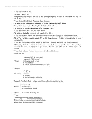 VÝ dô: the East/ West end.
The North / South Pole.
Nh−ng kh«ng ® −îc dïng the tr−íc c¸c tõ chØ ph−¬ng h−íng nµy, nÕ u nã ® i kÌm víi tªn cña mét khu
vùc ® Þ a lý.
VÝ dô: South Africal, North Americal, West Germany.
- The + tªn c¸c ® å hîp x−íng, c¸c dµn nh¹c cæ ® iÓ n, c¸c ban nh¹c phæ th«ng.
VÝ dô: the Bach choir, the Philadenphia Orchestra, the Beatles.
- The + tªn c¸c tê b¸o lín/ c¸c con tÇ u biÓ n/ khinh khÝ cÇ u.
VÝ dô: The Titanic, the Time, the Great Britain.
- The + tªn hä ë sè nhiÒ u cã nghÜ a lµ gia ® × nh hä nhµ ...
VÝ dô: the Smiths = Mr and Mrs Smith (and their children) hay cßn gäi lµ gia ® × nh nhµ Smith.
- The + Tªn ë sè Ý t + côm tõ/ mÖ nh ® Ò cã thÓ ® −îc sö dông ® Ó ph© n biÖ t ng−êi nµy víi ng−êi
kh¸c cïng tªn.
VÝ dô: We have two Mr Smiths. Which do you want? I want the Mr Smith who signed this letter.
- Kh«ng dïng the tr−íc 1 sè danh tõ nh− Home, church, bed, court, hospital, prison, school, college,
university khi nã ® i víi ® éng tõ vµ giíi tõ chØ chuyÓ n ® éng (chØ ® i tíi ® ã lµm môc ® Ý ch
chÝ nh).
VÝ dô: He is at home. I arrived home before dark. I sent him home.
to bed ( ® Ó ngñ)
to church (® Ó cÇ u nguyÖ n)
to court (® Ó kiÖ n tông)
We go to hospital (ch÷a bÖ nh)
to prison (® i tï)
to school / college/ university (® Ó häc)
T−¬ng tù
in bed
at church
We can be in court
in hospital
at school/ college/ university
We can be / get back (hoÆ c be/ get home) from school/ college/university.
leave school
We can leave hospital
be released from prison.
Víi môc ® Ý ch kh¸c th× ph¶i dïng the.
VÝ dô:
I went to the church to see the stained glass.
He goes to the prison sometimes to give lectures.
Student go to the university for a class party.
For more material and information, please visit Tai Lieu Du Hoc at www.tailieuduhoc.org
 