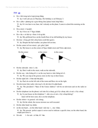 54.6 on
• On + thø trong tuÇ n/ ngµytrong th¸ng.
VÝ dô: I will call you on Thursday. His birthday is on February 3.
• On + a/the + ph−¬ng tiÖ n giao th«ng (bus/ plane/ train/ ship/ bike).
VÝ dô: It’s two late to see Jane; she’s already on the plane. I came to school this morning on the
bus.
• On a street : ë t¹i phè.
VÝ dô: I lives on 1st
Ngäc kh¸nh.
• On + the + sè thø tù + floor: ë tÇ ng thø.
VÝ dô: My girlfriend lives on the fourth floor of an old building by my house.
• On time : ® óng giê (bÊ t chÊ p hoµn c¶nh bªn ngoµi).
VÝ dô: Despite the bad weather, our plane left on time.
• On the corner (of two street) : gãc gi÷a 2 phè.
VÝ dô: My house is on the corner of Ngäc kh¸nh street and Trém c−íp street.
On the corner at the corner in the corner
• On the sidewalk : trªn vØ a hÌ.
VÝ dô: Don’t walk in the street, walk on the sidewalk.
• On the way : trªn ® −êng tíi >< on the way back to: trªn ® −êng trë vÒ .
VÝ dô: We can stop at the grocery store on the way to their house.
• On the right/ left : ë bªn tr¸i/ bªn ph¶i.
VÝ dô: Paul sits on the left side of the room and Dave sits on the right.
• On television/ (the) radio: trªn truyÒ n h× nh/ trªn ® µi ph¸t thanh.
VÝ dô: The president’s “State of the Union Address” will be on television and on the radio to-
night.
• On the telephone (on the phone): nãi trªn ® iÖ n tho¹i, gäi ® iÖ n tho¹i, nhµ cã m¾ c ® iÖ n tho¹i.
VÝ dô: Is your house on the telephone ? - nhµ cË u cã m¾ c ® iÖ n tho¹i kh«ng?
Janet will be here soon; she is on the telephone.
• On the whole = in general : nãi chung.
VÝ dô: On the whole, the rescue mission was well executed.
• On the other hand: tuy nhiªn.
• on the one hand ... on the other hand : mét mÆ t ... mÆ t kh¸c.
VÝ dô: The present perfect aspect is never used to indicate a specific time; on the other hand, the
simple past tense is.
• On sale 1- for sale : cã b¸n, ® Ó b¸n.
For more material and information, please visit Tai Lieu Du Hoc at www.tailieuduhoc.org
 