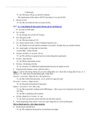 2- b¸n h¹gi¸.
VÝ dô: The house will go on sale this weekend.
The regular price of the radio is $39.95, but today it’s on sale for $25.
• On foot: ® i bé.
VÝ dô: My car would not start so I came on foot.
54.7 at - ë t¹i (th−êng lµ bªn ngoµi, kh«ng x¸c ® Þ nh b»ng in)
VÝ dô: Jane is at the bank.
• At + sè nhµ.
VÝ dô: George lives at 565 16th
Avenue.
• At + thêi gian cô thÓ .
VÝ dô: The class begin at 5:15.
• At + home/ school/ work : ë nhµ/ ë tr−êng/ ® ang lµm viÖ c.
VÝ dô: Charles is at work and his roommate is at school. At night, they are usually at home.
• At + noon/ night: vµo ban tr−a/ vµo ban ® ªm.
at noon (Mü) : ® óng 12h tr−a.
• At least : tèi thiÓ u >< at most : tèi ® a.
VÝ dô: We will have to spend at least two weeks doing the experiments.
• At once : ngay lË p tøc.
VÝ dô: Please come home at once.
• At times : thi tho¶ng, ® «i khi.
VÝ dô: At times, it is difficult to understand him because he speaks too fast.
• At present/ the moment = now + thêi tiÕ p diÔ n.
L−u ý: 2 giíi tõ trªn t−¬ng ® −¬ng víi presently nh−ng ph¶i cÈ n thË n khi sö dông phã tõ nµy v× ë
nh÷ng vÞ trÝ kh¸c nhau sÏmang nh÷ng nghÜ a kh¸c nhau.
Sentence + presently : Ngay tøc th× , ch¼ ng bao l© u.
VÝ dô: She will be here presently : c« Ê y sÏtíi ® © y ngay b© y giê.
Presently + sentence : Ngay sau ® ã.
VÝ dô: Presently he heard her living home.
Subject + presently + verb : HiÖ n nay.
VÝ dô: She is presently working on her PhD degree. - HiÖ n nay c« Ê y ® ang lµm luË n ¸n tiÕ n sÜ
triÕ t häc.
VÝ dô: She is studying at the moment.
• At first : tho¹t ® Ç u >< at last : vÒ sau.
VÝ dô: Jane was nervous at first, but later she felt more relaxed.
• At the beginning/ at the end of : ë ® Ç u/ ë cuèi ( dïng cho ® Þ a ® iÓ m/ thêi gian).
Mét sè thµnh ng÷ ® Æ c biÖ t dïng víi giíi tõ.
• On the beach: trªn b·i biÓ n.
VÝ dô: We walked on the beach for several hours last night.
For more material and information, please visit Tai Lieu Du Hoc at www.tailieuduhoc.org
 