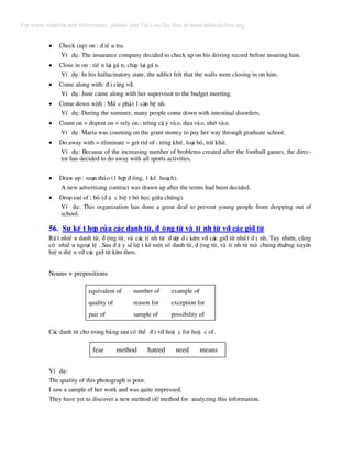 • Check (up) on : ® iÒ u tra.
VÝ dô: The insurance company decided to check up on his driving record before insuring him.
• Close in on : tiÕ n l¹i gÇ n, ch¹y l¹i gÇ n.
VÝ dô: In his hallucinatory state, the addict felt that the walls were closing in on him.
• Come along with: ® i cïng víi.
VÝ dô: June came along with her supervisor to the budget meeting.
• Come down with : M¾ c ph¶i 1 c¨n bÖ nh.
VÝ dô: During the summer, many people come down with intestinal disorders.
• Count on = depent on = rely on : tr«ng cË y vµo, dùa vµo, nhê vµo.
VÝ dô: Maria was counting on the grant money to pay her way through graduate school.
• Do away with = eliminate = get rid of : tèng khø, lo¹i bá, trõ khö.
VÝ dô: Because of the increasing number of broblems created after the football games, the direc-
tor has decided to do away with all sports activities.
• Draw up : so¹n th¶o (1 hîp ® ång, 1 kÕ ho¹ch).
A new advertising contract was drawn up after the terms had been decided.
• Drop out of : bá (® Æ c biÖ t bá häc gi÷a chõng).
VÝ dô: This organization has done a great deal to prevent young people from dropping out of
school.
56. Sù kÕ t hîp cña c¸c danh tõ, ® éng tõ vµ tÝ nh tõ víi c¸c giíi tõ
RÊ t nhiÒ u danh tõ, ® éng tõ, vµ c¸c tÝ nh tõ ® −îc ® i kÌm víi c¸c giíi tõ nhÊ t ® Þ nh. Tuy nhiªn, còng
cã nhiÒ u ngo¹i lÖ . Sau ® © y sÏliÖ t kª mét sè danh tõ, ® éng tõ, vµ tÝ nh tõ mµ chóng th−êng xuyªn
hiÖ n diÖ n víi c¸c giíi tõ kÌm theo.
Nouns + prepositions
equivalent of
quality of
pair of
number of
reason for
sample of
example of
exception for
possibility of
C¸c danh tõ cho trong b¶ng sau cã thÓ ® i víi hoÆ c for hoÆ c of.
fear method hatred need means
VÝ dô:
The quality of this photograph is poor.
I saw a sample of her work and was quite impressed.
They have yet to discover a new method of/ method for analyzing this information.
For more material and information, please visit Tai Lieu Du Hoc at www.tailieuduhoc.org
 