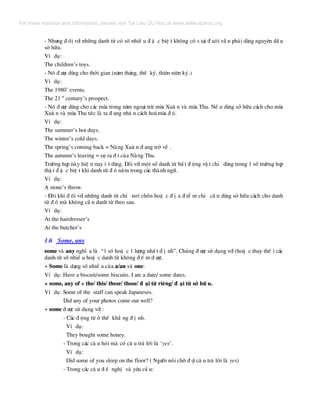 - Nh−ng ® èi víi nh÷ng danh tõ cã sè nhiÒ u ® Æ c biÖ t kh«ng cã s t¹i ® u«i vÉ n ph¶i dïng nguyªn dÊ u
së h÷u.
VÝ dô:
The children’s toys.
- Nã ® −îc dïng cho thêi gian (n¨m th¸ng, thÕ kû, thiªn niªn kû.)
VÝ dô:
The 1980’ events.
The 21 st
century’s prospect.
- Nã ® −îc dïng cho c¸c mïa trong n¨m ngo¹i trõ mïa Xu© n vµ mïa Thu. NÕ u dïng së h÷u c¸ch cho mïa
Xu© n vµ mïa Thu tøc lµ ta ® ang nh© n c¸ch ho¸mïa ® ã.
VÝ dô:
The summer’s hot days.
The winter’s cold days.
The spring’s coming back = Nµng Xu© n ® ang trë vÒ .
The autunm’s leaving = sù ra ® i cña Nµng Thu.
Tr−êng hîp nµy hiÖ n nay Ý t dïng. §èi víi mét sè danh tõ bÊ t ® éng vË t chØ dïng trong 1 sè tr−êng hîp
thË t ® Æ c biÖ t khi danh tõ ® ã n»m trong c¸c thµnh ng÷.
VÝ dô:
A stone’s throw.
- §«i khi ® èi víi nh÷ng danh tõ chØ n¬i chèn hoÆ c ® Þ a ® iÓ m chØ cÇ n dïng së h÷u c¸ch cho danh
tõ ® ã mµ kh«ng cÇ n danh tõ theo sau.
VÝ dô:
At the hairdresser’s
At the butcher’s
1.6 Some, any
some vµ any nghÜ a lµ “1 sè hoÆ c 1 l−îng nhÊ t ® Þ nh”. Chóng ® −îc sö dông víi (hoÆ c thay thÕ ) c¸c
danh tõ sè nhiÒ u hoÆ c danh tõ kh«ng ® Õ m ® −îc.
+ Some lµ d¹ng sè nhiÒ u cña a/an vµ one:
VÝ dô: Have a biscuit/some biscuits. I ate a date/ some dates.
+ some, any of + the/ this/ these/ those/ ® ¹i tõ riªng/ ® ¹i tõ së h÷ u.
VÝ dô: Some of the staff can speak Japaneses.
Did any of your photos come out well?
+ some ® −îc sö dông víi :
- C¸c ® éng tõ ë thÓ kh¼ ng ® Þ nh.
VÝ dô:
They bought some honey.
- Trong c¸c c© u hái mµ cã c© u tr¶ lêi lµ ‘yes’.
VÝ dô:
Did some of you sleep on the floor? ( Ng−êi nãi chê ® îi c© u tr¶ lêi lµ yes)
- Trong c¸c c© u ® Ò nghÞ vµ yªu cÇ u:
For more material and information, please visit Tai Lieu Du Hoc at www.tailieuduhoc.org
 