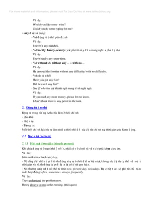 VÝ dô:
Would you like some wine?
Could you do some typing for me?
+ any ® −îc sö dông:
- Víi ® éng tõ ë thÓ phñ ® Þ nh
VÝ dô:
I haven’t any matches.
- Víi hardly, barely, scarely ( c¸c phã tõ nµy ® Ò u mang nghÜ a phñ ® Þ nh)
VÝ dô:
I have hardly any spare time.
- Víi without khi without any ... = with no ...
VÝ dô:
He crossed the frontier without any difficulty/ with no difficulty.
- Víi c¸c c© u hái
Have you got any fish?
Did he catch any fish?
- Sau if/ whether c¸c thµnh ng÷ mang tÝ nh nghi ngê.
VÝ dô:
If you need any more money, please let me know.
I don’t think there is any petrol in the tank.
2. §éng tõ ( verb)
§éng tõ trong tiÕ ng Anh chia lµm 3 thêi chÝ nh:
- Qu¸khø.
- HiÖ n t¹i.
- T−¬ng lai.
Mçi thêi chÝ nh l¹i chia ra lµm nhiÒ u thêi nhá ® Ó x¸c ® Þ nh chÝ nh x¸c thêi gian cña hµnh ® éng.
2.1 HiÖ n t¹i (present)
2.1.1 HiÖ nt¹i ® ¬n gi¶n (simple present)
Khi chia ® éng tõ ë ng«i thø 3 sè Ý t, ph¶i cã s ë ® u«i vµ vÇ n ® ã ph¶i ® −îc ® äc lªn.
VÝ dô:
John walks to school everyday.
- Nã dïng ® Ó diÔ n ® ¹t 1 hµnh ® éng x¶y ra ë thêi ® iÓ m hiÖ n t¹i, kh«ng x¸c ® Þ nh cô thÓ vÒ mÆ t
thêi gian vµ hµnh ® éng lÆ p ® i lÆ p l¹i cã tÝ nh quy luË t.
- Nã th−êng dïng víi 1 sè phã tõ nh−: now, present day, nowadays. §Æ c biÖ t lµ1 sè phã tõ chØ tÇ n
suÊ t ho¹t ® éng: often, sometimes, always, frequently.
VÝ dô:
They understand the problem now.
Henry always swims in the evening. (thãi quen)
For more material and information, please visit Tai Lieu Du Hoc at www.tailieuduhoc.org
 