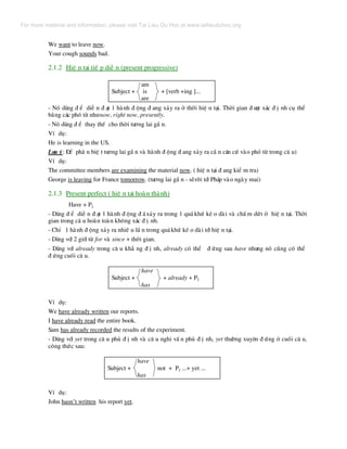 We want to leave now.
Your cough sounds bad.
2.1.2 HiÖ n t¹i tiÕ p diÔ n (present progressive)
am
Subject + is + [verb +ing ]...
are
- Nã dïng ® Ó diÔ n ® ¹t 1 hµnh ® éng ® ang x¶y ra ë thêi hiÖ n t¹i. Thêi gian ® −îc x¸c ® Þ nh cô thÓ
b»ng c¸c phã tõ nh−now, right now, presently.
- Nã dïng ® Ó thay thÕ cho thêi t−¬ng lai gÇ n.
VÝ dô:
He is learning in the US.
L−u ý: §Ó ph© n biÖ t t−¬ng lai gÇ n vµ hµnh ® éng ® ang x¶y ra cÇ n c¨n cø vµo phã tõ trong c© u)
VÝ dô:
The committee members are examining the material now. ( hiÖ n t¹i ® ang kiÓ m tra)
George is leaving for France tomorrow. (t−¬ng lai gÇ n - sÏrêi tíi Ph¸p vµo ngµy mai)
2.1.3 Present perfect ( hiÖ n t¹i hoµn thµnh)
Have + P2
- Dïng ® Ó diÔ n ® ¹t 1 hµnh ® éng ® ·x¶y ra trong 1 qu¸ khø kÐ o dµi vµ chÊ m døt ë hiÖ n t¹i. Thêi
gian trong c© u hoµn toµn kh«ng x¸c ® Þ nh.
- ChØ 1 hµnh ® éng x¶y ra nhiÒ u lÇ n trong qu¸khø kÐ o dµi tíi hiÖ n t¹i.
- Dïng víi 2 giíi tõ for vµ since + thêi gian.
- Dïng víi already trong c© u kh¼ ng ® Þ nh, already cã thÓ ® øng sau have nh−ng nã còng cã thÓ
® øng cuèi c© u.
have
Subject + + already + P2
has
VÝ dô:
We have already written our reports.
I have already read the entire book.
Sam has already recorded the results of the experiment.
- Dïng víi yet trong c© u phñ ® Þ nh vµ c© u nghi vÊ n phñ ® Þ nh, yet th−êng xuyªn ® øng ë cuèi c© u,
c«ng thøc sau:
have
Subject + not + P2 ...+ yet ...
has
VÝ dô:
John hasn’t written his report yet.
For more material and information, please visit Tai Lieu Du Hoc at www.tailieuduhoc.org
 
