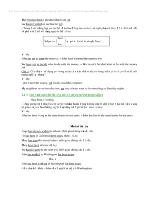 The president hasn’t decided what to do yet.
We haven’t called on our teacher yet.
- Trong 1 sè tr−êng hîp yet cã thÓ ® ¶o lªn ® øng sau to have vµ ng÷ ph¸p cã thay ® æ i. Not mÊ t ® i
vµ ph© n tõ 2 trë vÒ d¹ng nguyªn thÓ cã to.
have
Subject + + yet + [verb in simple form] ...
has
VÝ dô:
John has yet to learn the material. = John hasn’t learned the material yet.
We have yet to decide what to do with the money. = We haven’t decided what to do with the money
yet.
Chó ý: CÈ n thË n sö dông yet trong mÉ u c© u kÎo nhÇ m víi yet trong mÉ u c© u cã yet lµm tõ nèi
mang nghÜ a “nh−ng”
VÝ dô:
I don’t have the money, yet I really need the computer.
My neighbors never have the time, yet they always want to do something on Saturday nights.
2.1.4 HiÖ n t¹i hoµn thµnh tiÕ p diÔ n ( preset perfect progressive)
Have been + verbing.
- Dïng gièng hÖ t nh− present perfect nh−ng hµnh ® éng kh«ng chÊ m døt ë hiÖ n t¹i mµ vÉ n ® ang
tiÕ p tôc x¶y ra. Nã th−êng xuyªn ® −îc dïng víi 2 giíi tõ for, since + time.
VÝ dô:
John has been living in the same house for ten years. = John has live in the same house for ten years.
Mét sè thÝ dô
Jorge has already walked to school. (thêi gian kh«ng x¸c ® Þ nh)
He has been to California three times. (h¬n 1 lÇ n)
Mary has seen this movie before. (thêi gian kh«ng x¸c ® Þ nh)
They have been at home all day.
We haven’t gone to the store yet. (thêi gian kh«ng x¸c ® Þ nh).
John has worked in Washington for three years.
HoÆ c
John has been working in Washington for three years.
(vÉ n ch−a kÕ t thóc - John vÉ n ® ang lµm viÖ c ë Washington).
For more material and information, please visit Tai Lieu Du Hoc at www.tailieuduhoc.org
 