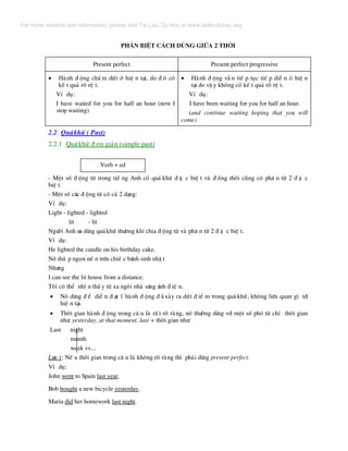 Ph©n biÖt c¸ch dïng gi÷a 2 thêi
Present perfect Present perfect progressive
• Hµnh ® éng chÊ m døt ë hiÖ n t¹i, do ® ã cã
kÕ t qu¶ râ rÖ t.
VÝ dô:
I have waited for you for half an hour (now I
stop waiting)
• Hµnh ® éng vÉ n tiÕ p tôc tiÕ p diÔ n á hiÖ n
t¹i do vË y kh«ng cã kÕ t qu¶ râ rÖ t.
VÝ dô:
I have been waiting for you for half an hour.
(and continue waiting hoping that you will
come)
2.2 Qu¸khø ( Past)
2.2.1 Qu¸khø ® ¬n gi¶n (simple past)
Verb + ed
- Mét sè ® éng tõ trong tiÕ ng Anh cã qu¸ khø ® Æ c biÖ t vµ ® ång thêi còng cã ph© n tõ 2 ® Æ c
biÖ t.
- Mét sè c¸c ® éng tõ cã c¶ 2 d¹ng:
VÝ dô:
Light - lighted - lighted
lit - lit
Ng−êi Anh −a dïng qu¸khø th−êng khi chia ® éng tõ vµ ph© n tõ 2 ® Æ c biÖ t.
VÝ dô:
He lighted the candle on his birthday cake.
Nã th¾ p ngän nÕ n trªn chiÕ c b¸nh sinh nhË t
Nh−ng
I can see the lit house from a distance.
T«i cã thÓ nh× n thÊ y tõ xa ng«i nhµ s¸ng ¸nh ® iÖ n.
• Nã dïng ® Ó diÔ n ® ¹t 1 hµnh ® éng ® · x¶y ra døt ® iÓ m trong qu¸ khø, kh«ng liªn quan g× tíi
hiÖ n t¹i.
• Thêi gian hµnh ® éng trong c© u lµ rÊ t râ rµng, nã th−êng dïng víi mét sè phã tõ chØ thêi gian
nh−: yesterday, at that moment, last + thêi gian nh−:
Last night
month
week vv...
L−u ý: NÕ u thêi gian trong c© u lµ kh«ng râ rµng th× ph¶i dïng present perfect.
VÝ dô:
John went to Spain last year.
Bob bought a new bicycle yesterday.
Maria did her homework last night.
For more material and information, please visit Tai Lieu Du Hoc at www.tailieuduhoc.org
 