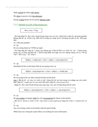 Mark washed the dishes after dinner.
We drove to grocery store this afternoon.
George cooked dinner for his family Saturday night.
2.2.2 Qu¸khø tiÕ p diÔ n (Past progresive).
Was / were + Ving
- Nã ® −îc dïng ® Ó diÔ n ® ¹t 1 hµnh ® éng ® ang x¶y ra ë vµo 1 thêi ® iÓ m nhÊ t ® Þ nh trong qu¸khø
kh«ng liªn hÖ g× tíi hiÖ n t¹i. Thêi ® iÓ m trong c© u ® −îc x¸c ® Þ nh b»ng c¸c phã tõ chØ thêi gian
nh−:
At + thêi gian qu¸khø.
VÝ dô:
He was eating dinner at 7 P.M Last night.
- Nã ® −îc dïng kÕ t hîp víi 1 simple past th«ng qua 2 liªn tõ When vµ while ® Ó chØ 1 hµnh ® éng
® ang x¶y ra trong qu¸ khø th× 1 hµnh ® éng kh¸c ® ét ngét xen vµo (t−¬ng ® −¬ng víi c© u TiÕ ng
ViÖ t “ Khi ® ang ... th× bçng”).
*
Subject1 + simple past + while + subject 2 + past progressive.
VÝ dô:
Somebody hit him on the head while he was going to his car.
Subject1 + past progressive + when + subject 2 + simple past.
VÝ dô:
He was going to his car when someone hit him on the head.
L−u ý: MÖ nh ® Ò cã when vµ while cã thÓ ® øng bÊ t kú n¬i nµo trong c© u nh−ng sau when nhÊ t
thiÕ t ph¶i lµ 1 simple past vµ sau while nhÊ t thiÕ t ph¶i lµ 1 past progressive.
- Dïng ® Ó diÔ n ® ¹t 2 hµnh ® éng song song cïng 1 lóc, nèi víi nhau b»ng liªn tõ while.
Subject1 + past progressive + while + subject 2 + past progressive.
VÝ dô:
He was reading newspaper while his wife was preparing the dinner in the kitchen.
( MÖ nh ® Ò kh«ng cã while cã thÓ ® −îc chuyÓ n sang simple past nh−ng hiÕ m khi v× sînhÇ m lÉ n víi
*)
VÝ dô:
Jose was writing a letter to his family when his pencil broke.
While Joan was writing the report, Henry was looking for more information.
For more material and information, please visit Tai Lieu Du Hoc at www.tailieuduhoc.org
 