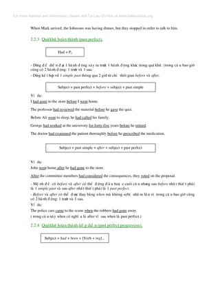 When Mark arrived, the Johnsons was having dinner, but they stopped in order to talk to him.
2.2.3 Qu¸khø hoµn thµnh (past perfect).
Had + P2
- Dïng ® Ó diÔ n ® ¹t 1 hµnh ® éng x¶y ra tr−íc 1 hµnh ® éng kh¸c trong qu¸ khø. (trong c© u bao giê
còng cã 2 hµnh ® éng: 1 tr−íc vµ 1 sau.
- Dïng kÕ t hîp víi 1 simple past th«ng qua 2 giíi tõ chØ thêi gian before vµ after.
Subject + past perfect + before + subject + past simple
VÝ dô:
I had gone to the store before I went home.
The professor had reviewed the material before he gave the quiz.
Before Ali went to sleep, he had called his family.
George had worked at the university for forty-five years before he retired.
The doctor had examined the patient thoroughly before he prescribed the medication.
Subject + past simple + after + subject + past perfect
VÝ dô:
John went home after he had gone to the store.
After the committee members had considered the consequences, they voted on the proposal.
- MÖ nh ® Ò cã before vµ after cã thÓ ® øng ® Ç u hoÆ c cuèi c© u nh−ng sau before nhÊ t thiÕ t ph¶i
lµ 1 simple past vµ sau after nhÊ t thiÕ t ph¶i lµ 1 past perfect.
- Before vµ after cã thÓ ® −îc thay b»ng when mµ kh«ng sîbÞ nhÇ m lÉ n v× trong c© u bao giê còng
cã 2 hµnh ® éng: 1 tr−íc vµ 1 sau.
VÝ dô:
The police cars came to the scene when the robbers had gone away.
( trong c© u nµy when cã nghÜ a lµ after v× sau when lµ past perfect.)
2.2.4 Qu¸khø hoµn thµnh tiÕ p diÔ n (past perfect progressive).
Subject + had + been + [Verb + ing]...
For more material and information, please visit Tai Lieu Du Hoc at www.tailieuduhoc.org
 