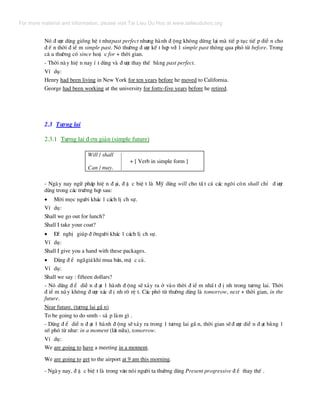 Nã ® −îc dïng gièng hÖ t nh−past perfect nh−ng hµnh ® éng kh«ng dõng l¹i mµ tiÕ p tôc tiÕ p diÔ n cho
® Õ n thêi ® iÓ m simple past. Nã th−êng ® −îc kÕ t hîp víi 1 simple past th«ng qua phã tõ before. Trong
c© u th−êng cã since hoÆ c for + thêi gian.
- Thêi nµy hiÖ n nay Ý t dïng vµ ® −îc thay thÕ b»ng past perfect.
VÝ dô:
Henry had been living in New York for ten years before he moved to California.
George had been working at the university for forty-five years before he retired.
2.3 T−¬ng lai
2.3.1 T−¬ng lai ® ¬n gi¶n (simple future)
Will / shall
+ [ Verb in simple form ]
Can / may.
- Ngµy nay ng÷ ph¸p hiÖ n ® ¹i, ® Æ c biÖ t lµ Mü dïng will cho tÊ t c¶ c¸c ng«i cßn shall chØ ® −îc
dïng trong c¸c tr−êng hîp sau:
• Mêi mäc ng−êi kh¸c 1 c¸ch lÞ ch sù.
VÝ dô:
Shall we go out for lunch?
Shall I take your coat?
• §Ò nghÞ gióp ® ìng−êi kh¸c 1 c¸ch lÞ ch sù.
VÝ dô:
Shall I give you a hand with these packages.
• Dïng ® Ó ng·gi¸khi mua b¸n, mÆ c c¶.
VÝ dô:
Shall we say : fifteen dollars?
- Nã dïng ® Ó diÔ n ® ¹t 1 hµnh ® éng sÏ x¶y ra ë vµo thêi ® iÓ m nhÊ t ® Þ nh trong t−¬ng lai. Thêi
® iÓ m nµy kh«ng ® −îc x¸c ® Þ nh râ rÖ t. C¸c phã tõ th−êng dïng lµ tomorrow, next + thêi gian, in the
future.
Near future. (t−¬ng lai gÇ n)
To be going to do smth - s¾ p lµm g× .
- Dïng ® Ó diÔ n ® ¹t 1 hµnh ® éng sÏx¶y ra trong 1 t−¬ng lai gÇ n, thêi gian sÏ® −îc diÔ n ® ¹t b»ng 1
sè phã tõ nh−: in a moment (l¸t n÷a), tomorrow.
VÝ dô:
We are going to have a meeting in a moment.
We are going to get to the airport at 9 am this morning.
- Ngµy nay, ® Æ c biÖ t lµ trong v¨n nãi ng−êi ta th−êng dïng Present progressive ® Ó thay thÕ .
For more material and information, please visit Tai Lieu Du Hoc at www.tailieuduhoc.org
 