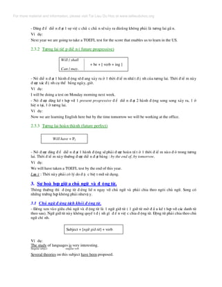 - Dïng ® Ó diÔ n ® ¹t 1 sù viÖ c ch¾ c ch¾ n sÏx¶y ra dïr»ng kh«ng ph¶i lµ t−¬ng lai gÇ n.
VÝ dô:
Next year we are going to take a TOEFL test for the score that enables us to learn in the US.
2.3.2 T−¬ng lai tiÕ p diÔ n ( future progressive)
Will / shall
+ be + [ verb + ing ]
Can / may.
- Nã diÔ n ® ¹t 1 hµnh ® éng sÏ® ang x¶y ra ë 1 thêi ® iÓ m nhÊ t ® Þ nh cña t−¬ng lai. Thêi ® iÓ m nµy
® −îc x¸c ® Þ nh cô thÓ b»ng ngµy, giê.
VÝ dô:
I will be doing a test on Monday morning next week.
- Nã ® −îc dïng kÕ t hîp víi 1 present progressive ® Ó diÔ n ® ¹t 2 hµnh ® éng song song x¶y ra, 1 ë
hiÖ n t¹i, 1 ë t−¬ng lai.
VÝ dô:
Now we are learning English here but by the time tomorrow we will be working at the office.
2.3.3 T−¬ng lai hoµn thµnh (future perfect)
Will have + P2
- Nã ® −îc dïng ® Ó diÔ n ® ¹t 1 hµnh ® éng sÏph¶i ® −îc hoµn tÊ t ë 1 thêi ® iÓ m nµo ® ã trong t−¬ng
lai. Thêi ® iÓ m nµy th−êng ® −îc diÔ n ® ¹t b»ng : by the end of, by tomorrow.
VÝ dô:
We will have taken a TOEFL test by the end of this year.
L−u ý : Thêi nµy ph¶i cã lý do ® Æ c biÖ t míi sö dông.
3. Sù hoµ hîp gi÷ a chñ ng÷ vµ ® éng tõ.
Th«ng th−êng th× ® éng tõ ® øng liÒ n ngay víi chñ ng÷ vµ ph¶i chia theo ng«i chñ ng÷. Song cã
nh÷ng tr−êng hîp kh«ng ph¶i nh−vË y.
3.1 Chñ ng÷ ® øng t¸ch khái ® éng tõ.
- §øng xen vµo gi÷a chñ ng÷ vµ ® éng tõ lµ 1 ng÷ giíi tõ ( 1 giíi tõ më ® Ç u kÕ t hîp víi c¸c danh tõ
theo sau). Ng÷ giíi tõ nµy kh«ng quyÕ t ® Þ nh g× ® Õ n viÖ c chia ® éng tõ. §éng tõ ph¶i chia theo chñ
ng÷ chÝ nh.
Subject + [ng÷ giíi tõ] + verb
VÝ dô:
The study of languages is very interesting.
Singular subject singular verb
Several theories on this subject have been proposed.
For more material and information, please visit Tai Lieu Du Hoc at www.tailieuduhoc.org
 