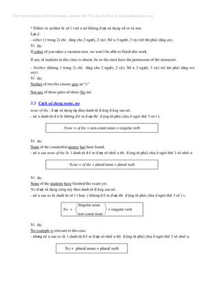* Either vµ neither lµ sè Ý t nÕ u nã kh«ng ® −îc sö dông víi or vµ nor.
L−u ý:
- either (1 trong 2) chØ dïng cho 2 ng−êi, 2 vË t. NÕ u 3 ng−êi, 3 vË t trë lªn ph¶i dïng any.
VÝ dô:
If either of you takes a vacation now, we won’t be able to finish this work.
If any of students in this class is absent, he or she must have the permission of the instructor.
- Neither (kh«ng 1 trong 2) chØ dïng cho 2 ng−êi, 2 vË t. NÕ u 3 ng−êi, 3 vË t trë lªn ph¶i dïng not
any).
VÝ dô:
Neither of two his classes gets an “c”
Not any of those pairs of shoes fits me.
3.3 C¸ch sö dông none, no
none of the : ® −îc sö dông tïy theo danh tõ ® øng ® »ng sau nã.
- nÕ u danh tõ ® ã lµ kh«ng ® Õ m ® −îc th× ® éng tõ ph¶i chia ë ng«i thø 3 sè Ý t.
None + of the + non-count noun + singular verb
VÝ dô:
None of the counterfeit money has been found.
- nÕ u sau none of the lµ 1 danh tõ ® Õ m ® −îc sè nhiÒ u th× ® éng tõ ph¶i chia ë ng«i thø 3 sè nhiÒ u.
None + of the + plural noun + plural verb
VÝ dô:
None of the students have finished the exam yet.
No ® −îc sö dông còng tuú theo danh tõ ® øng sau nã.
- nÕ u sau no lµ danh tõ sè Ý t hoÆ c kh«ng ® Õ m ® −îc th× ® éng tõ ph¶i chia ë ng«i thø 3 sè Ý t.
Singular noun
No + + singular verb
non-count noun
VÝ dô:
No example is relevant to this case.
- nh−ng nÕ u sau no lµ 1 danh tõ ® Õ m ® −îc sè nhiÒ u th× ® éng tõ ph¶i chia ë ng«i thø 3 sè nhiÒ u.
No + plural noun + plural verb
For more material and information, please visit Tai Lieu Du Hoc at www.tailieuduhoc.org
 