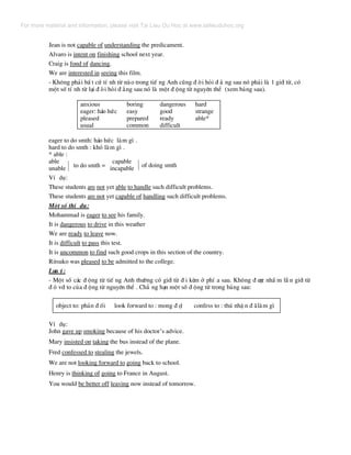 Jean is not capable of understanding the predicament.
Alvaro is intent on finishing school next year.
Craig is fond of dancing.
We are interested in seeing this film.
- Kh«ng ph¶i bÊ t cø tÝ nh tõ nµo trong tiÕ ng Anh còng ® ßi hái ® ¾ ng sau nã ph¶i lµ 1 giíi tõ, cã
mét sè tÝ nh tõ l¹i ® ßi hái ® »ng sau nã lµ mét ® éng tõ nguyªn thÓ (xem b¶ng sau).
anxious
eager: h¸o høc
pleased
usual
boring
easy
prepared
common
dangerous
good
ready
difficult
hard
strange
able*
eager to do smth: h¸o høc lµm g× .
hard to do smth : khã lµm g× .
* able :
able capable
unable incapableto do smth = of doing smth
VÝ dô:
These students are not yet able to handle such difficult problems.
These students are not yet capable of handling such difficult problems.
Mét sè thÝ dô:
Mohammad is eager to see his family.
It is dangerous to drive in this weather
We are ready to leave now.
It is difficult to pass this test.
It is uncommon to find such good crops in this section of the country.
Ritsuko was pleased to be admitted to the college.
L−u ý:
- Mét sè c¸c ® éng tõ tiÕ ng Anh th−êng cã giíi tõ ® i kÌm ë phÝ a sau. Kh«ng ® −îc nhÇ m lÉ n giíi tõ
® ã víi to cña ® éng tõ nguyªn thÓ . Ch¼ ng h¹n mét sè ® éng tõ trong b¶ng sau:
object to: ph¶n ® èi look forward to : mong ® îi confess to : thó nhË n ® ·lµm g×
VÝ dô:
John gave up smoking because of his doctor’s advice.
Mary insisted on taking the bus instead of the plane.
Fred confessed to stealing the jewels.
We are not looking forward to going back to school.
Henry is thinking of going to France in August.
You would be better off leaving now instead of tomorrow.
For more material and information, please visit Tai Lieu Du Hoc at www.tailieuduhoc.org
 