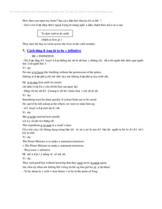 How dare you open my letter? Sao cË u d¸m bãc th−cña t«i ra thÕ ?
- Dare cßn ® −îc dïng nh−1 ngo¹i ® éng tõ mang nghÜ a d¸m, th¸ch theo mÉ u c© u sau:
To dare smb to do smth
(th¸ch ai lµm g× )
They dare the boy to swim across the river in the cold weather.
7. C¸ch dïng ® éng tõ to be + infinitive
BE + INFINITIVE
- Nã ® −îc dïng ® Ó truyÒ n ® ¹t nh÷ng mÖ nh lÖ nh hoÆ c nh÷ng chØ dÉ n ttõ ng−êi thø nhÊ t qua ng−êi
thø 2 tíi ng−êi thø 3.
VÝ dô:
No one is to leave this building without the permission of the police.
(kh«ng ai ® −îc phÐ p rêi toµ nhµ nµy mµ kh«ng ® −îc phÐ p cña c¶nh s¸t).
He is to stay here until we return.
(nã ph¶i ë l¹i ® © y cho tíi khi bän tao quay l¹i).
- Dïng víi mÖ nh ® Ò if mang tÝ nh b¾ t buéc hoÆ c mÖ nh lÖ nh.
VÝ dô:
Something must be done quickly if extinct birds are to be saved
He said if he fall asleep at the wheel, we were to wake him up.
- ® Ó truyÒ n ® ¹t mét dù ® Þ nh.
VÝ dô:
She is to be married next month.
(c« Ê y sÏc−íi vµo th¸ng tíi)
The expedition is to start in a week’s time.
CÊ u tróc nµy rÊ t th«ng dông trong b¸o chÝ vµ nÕ u nã lµ tùa ® Ò b¸o th× ng−êi ta bá be ® i ® Ó tiÕ t
kiÖ m chç.
VÝ dô:
The Prime Minister is to make a statement tomorrow.
= The Prime Minister to make a statement tomorrow.
- Was/ were + infinitive
§Ó diÔ n ® ¹t 1 ý t−ëng vÒ sè mÖ nh.
VÝ dô:
They said good bye without knowing that they were never to meet again.
(hä chia tay nhau mµ kh«ng biÕ t r»ng sÏch¼ ng bao giê hä gÆ p l¹i nhau)
- To be about to + verb = near future = to be in the point of Ving.
For more material and information, please visit Tai Lieu Du Hoc at www.tailieuduhoc.org
 