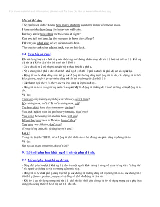 Mét sè thÝ dô:
The professor didn’t know how many students would be in her afternoon class.
I have no idea how long the interview will take.
Do they know how often the bus runs at night?
Can you tell me how far the museum is from the college?
I’ll tell you what kind of ice cream tastes best.
The teacher asked us whose book was on his desk.
8.4 C© u hái cã ® u«i
Khi sö dông lo¹i c© u hái nµy nªn nhír»ng nã kh«ng nh»m môc ® Ý ch ® ª hái mµ nh»m ® Ó kh¼ ng
® Þ nh l¹i ý kiÕ n cña b¶n th© n m× nh ® ·biÕ t.
- C© u chia lµm 2 thµnh phÇ n t¸ch biÖ t nhau bëi dÊ u phÈ y.
- NÕ u ® éng tõ ë phÇ n chÝ nh ë thÓ kh¼ ng ® Þ nh th× ë phÇ n ® u«i lµ phñ ® Þ nh vµ ng−îc l¹i.
- §éng tõ to be ® −îc dïng trùc tiÕ p, c¸c ® éng tõ th−êng dïng trî® éng tõ to do, c¸c ® éng tõ ë thêi
kÐ p: future, perfect, progressive dïng víi chÝ nh trî® éng tõ cña thêi ® ã.
- C¸c thµnh ng÷ there is, there are vµ it is dïng l¹i ë phÇ n ® u«i.
- §éng tõ to have trong tiÕ ng Anh cña ng−êi Mü lµ ® éng tõ th−êng do ® ã nã sÏdïng víi trî® éng tõ to
do.
VÝ dô:
There are only twenty-eight days in February, aren’t there?
It’s raining now, isn’t it? It isn’t raining now, is it?
The boys don’t have class tomorrow, do they?
You and I talked with the professor yesterday, didn’t we?
You won’t be leaving for another hour, will you?
Jill and Joe have been to Mexico, haven’t they?
You have two children, don’t you?
(Trong tiÕ ng Anh, th× sÏdïng haven’t you?)
L−u ý:
Trong c¸c bµi thi TOEFL nÕ u ® éng tõ chÝ nh lµ have th× ® »ng sau ph¶i dïng trî® éng tõ do.
VÝ dô:
She has an exam tomorrow, doesn’t she?
9. Lèi nãi phô ho¹ kh¼ ng ® Þ nh vµ phñ ® Þ nh.
9.1 Lèi nãi phô ho¹kh¼ ng ® Þ nh.
- Dïng ® Ó phô ho¹ l¹i ý kh¼ ng ® Þ nh cña mét ng−êi kh¸c t−¬ng ® −¬ng víi c© u tiÕ ng viÖ t “còng thÕ
” vµ ng−êi ta sÏdïng so vµ too trong cÊ u tróc nµy.
- §éng tõ to be ® −îc phÐ p dïng trùc tiÕ p, c¸c ® éng tõ th−êng dïng víi trî® éng tõ to do, c¸c ® éng tõ ë
thêi kÐ p (future, perfect, progressive) dïng víi chÝ nh ® éng tõ cña nã.
- Khi be ® −îc sö dông trong mÖ nh ® Ò chÝ nh th× thêi cña ® éng tõ be sö dông trong c© u phô ho¹
còng ph¶i cïng thêi víi be ë mÖ nh ® Ò chÝ nh.
For more material and information, please visit Tai Lieu Du Hoc at www.tailieuduhoc.org
 
