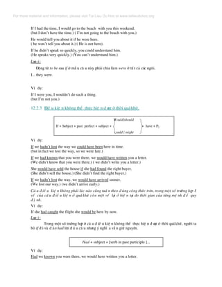 If I had the time, I would go to the beach with you this weekend.
(but I don’t have the time.) ( I’m not going to the beach with you.)
He would tell you about it if he were here.
( he won’t tell you about it.) ( He is not here).
If he didn’t speak so quickly, you could understand him.
(He speaks very quickly.) (You can’t understand him.)
L−u ý:
§éng tõ to be sau if ë mÉ u c© u nµy ph¶i chia lµm were ë tÊ t c¶ c¸c ng«i.
I... they were.
VÝ dô:
If I were you, I wouldn’t do such a thing.
(but I’m not you.)
12.2.3 §iÒ u kiÖ n kh«ng thÓ thùc hiÖ n ® −îc ë thêi qu¸khø.
Would/should
If + Subject + past perfect + subject + + have + P2
could / might
VÝ dô:
If we hadn’t lost the way we could have been here in time.
(but in fact we lost the way, so we were late.)
If we had known that you were there, we would have written you a letter.
(We didn’t know that you were there.) ( we didn’t write you a letter.)
She would have sold the house if she had found the right buyer.
(She didn’t sell the house.) (She didn’t find the right buyer.)
If we hadn’t lost the way, we would have arrived sooner.
(We lost our way.) (we didn’t arrive early.)
C© u ® iÒ u kiÖ n kh«ng ph¶i lóc nµo còng tu© n theo ® óng c«ng thøc trªn, trong mét sè tr−êng hîp 1
vÕ cña c© u ® iÒ u kiÖ n ë qu¸ khø cßn mét vÕ l¹i ë hiÖ n t¹i do thêi gian cña tõng mÖ nh ® Ò quy
® Þ nh.
VÝ dô:
If she had caught the flight she would be here by now.
L−u ý:
Trong mét sè tr−êng hîp ë c© u ® iÒ u kiÖ n kh«ng thÓ thùc hiÖ n ® −îc ë thêi qu¸khø, ng−êi ta
bá if ® i vµ ® ¶o had lªn ® Ç u c© u nh−ng ý nghÜ a vÉ n gi÷ nguyªn.
Had + subject + [verb in past participle ]...
VÝ dô:
Had we known you were there, we would have written you a letter.
For more material and information, please visit Tai Lieu Du Hoc at www.tailieuduhoc.org
 