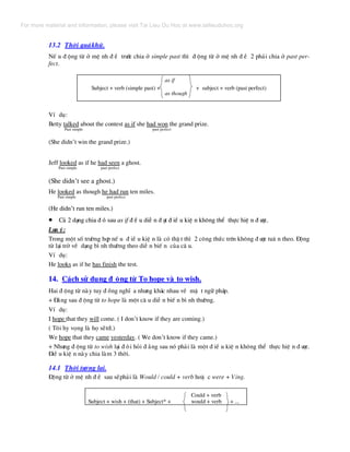 13.2 Thêi qu¸khø.
NÕ u ® éng tõ ë mÖ nh ® Ò tr−íc chia ë simple past th× ® éng tõ ë mÖ nh ® Ò 2 ph¶i chia ë past per-
fect.
Subject + verb (simple past) + + subject + verb (past perfect)
VÝ dô:
Betty talked about the contest as if she had won the grand prize.
Past simple past perfect
(She didn’t win the grand prize.)
Jeff looked as if he had seen a ghost.
Past simple past perfect
(She didn’t see a ghost.)
He looked as though he had run ten miles.
Past simple past perfect
(He didn’t run ten miles.)(He didn’t run ten miles.)
• C¶ 2 d¹ng chia ® ã sau as if ® Ò u diÔ n ® ¹t ® iÒ u kiÖ n kh«ng thÓ thùc hiÖ n ® −îc.• C¶ 2 d¹ng chia ® ã sau as if ® Ò u diÔ n ® ¹t ® iÒ u kiÖ n kh«ng thÓ thùc hiÖ n ® −îc.
L−u ý:L−u ý:
Trong mét sè tr−êng hîp nÕ u ® iÒ u kiÖ n lµ cã thË t th× 2 c«ng thøc trªn kh«ng ® −îc tu© n theo. §éng
tõ l¹i trë vÒ d¹ng b× nh th−êng theo diÔ n biÕ n cña c© u.
VÝ dô:
He looks as if he has finish the test.
14. C¸ch sö dông ® éng tõ To hope vµ to wish.
Hai ® éng tõ nµy tuy ® ång nghÜ a nh−ng kh¸c nhau vÒ mÆ t ng÷ ph¸p.
+ §»ng sau ® éng tõ to hope lµ mét c© u diÔ n biÕ n b× nh th−êng.
VÝ dô:
I hope that they will come. ( I don’t know if they are coming.)
( T«i hy väng lµ hä sÏtíi.)
We hope that they came yesterday. ( We don’t know if they came.)
+ Nh−ng ® éng tõ to wish l¹i ® ßi hái ® »ng sau nã ph¶i lµ mét ® iÒ u kiÖ n kh«ng thÓ thùc hiÖ n ® −îc.
§iÒ u kiÖ n nµy chia lµm 3 thêi.
14.1 Thêi t−¬ng lai.
§éng tõ ë mÖ nh ® Ò sau sÏph¶i lµ Would / could + verb hoÆ c were + Ving.
Could + verb
Subject + wish + (that) + Subject* + would + verb + ...
as if
as though
For more material and information, please visit Tai Lieu Du Hoc at www.tailieuduhoc.org
 