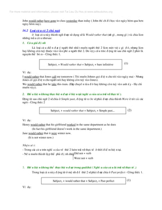 John would rather have gone to class yesterday than today ( John thÝ ch ® i häc vµo ngµy h«m qua h¬n
ngµy h«m nay).
16.2 Lo¹i c© u cã 2 chñ ng÷
ë lo¹i c© u nµy thµnh ng÷ ® −îc sö dông sÏlµ Would rather that (−íc g× , mong g× ) vµ chia lµm
nh÷ng mÉ u c© u nh−sau:
1. C© u gi¶ ® Þ nh
Lµ lo¹i c© u diÔ n ® ¹t ý ng−êi thø nhÊ t muèn ng−êi thø 2 lµm mét viÖ c g× ® ã, nh−ng lµm
hay kh«ng cßn tuú thuéc vµo vµo phÝ a ng−êi thø 2. Do vË y cÊ u tróc ® éng tõ sau chñ ng÷ 2 ph¶i lµ
nguyªn thÓ bá to - C«ng thøc 1.
Subject1 + Would rather that + Subject2 + bare infinitive (1)
VÝ dô:
I would rather that Jones call me tomorrow ( T«i muèn Johnes gäi ® iÖ n cho t«i vµo ngµy mai - Nh−ng
Jones cã gäi ® iÖ n cho ng−êi nãi hay kh«ng cßn tuú vµo Jones).
We would rather that he take this train. (§¸p chuyÕ n tµu ® ã hay kh«ng cßn tuú vµo anh Ê y - Hä chØ
muèn vË y).
2. §iÒ u kiÖ n kh«ng thùc hiÖ n ® −îc ë hiÖ n t¹i (nghÜ a cña c© u tr¸i víi thùc tÕ ).
§éng tõ sau chñ ng÷ 2 sÏchia ë Simple past, ® éng tõ to be sÏph¶i ® −îc chia thµnh Were ë tÊ t c¶ c¸c
ng«i - C«ng thøc 2
Subject1 + would rather that + Subject2 + Simple past... (2)
VÝ dô:
Henry would rather that his girlfriend worked in the same department as he does
(In fact his girlfriend doesn’t work in the same department.)
Jane would rather that it were winter now.
(It is not winter now.)
NhË n xÐ t:
- Trong c¸c c© u trªn nghÜ a cña vÕ thø 2 lu«n tr¸i víi thùc tÕ ë thêi ® iÓ m hiÖ n t¹i.
- NÕ u muèn thµnh lË p thÓ phñ ® Þ nh dïngDid not + verb
Were not + verb
3. §iÒ u kiÖ n kh«ng thÓ thùc hiÖ n ® −îc trong qu¸khø ( NghÜ a cña c© u lµ tr¸i víi thùc tÕ .)
Trong lo¹i c© u nµy ® éng tõ ë mÖ nh ® Ò thø 2 sÏph¶i ® −îc chia ë Past perfect - C«ng thøc 1.
Subject1 + would rather that + Subject2 + Past perfect (1)
VÝ dô:
For more material and information, please visit Tai Lieu Du Hoc at www.tailieuduhoc.org
 