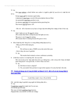 VÝ dô:
One must endorse a check before one cashes it. (ng−êi ta ph¶i ký sau tÊ m sÐ c tr−íc khi rót
tiÒ n).
George must call his insurance agent today.
A pharmacist must keep a record of the prescriptions that are filled.
An automobile must have gasoline to run.
An attorney must pass an examination before practising law.
This freezer must be kept at -200
.
- H¼ n lµ - diÔ n ® ¹t mét sù suy luË n cã logic dùa trªn nh÷ng hiÖ n t−îng cã thË t ë hiÖ n t¹i.
VÝ dô:
John’s lights are out. He must be asleep.
(We assume that John is asleep because the lights are out.)
The grass is wet. It must be raining.
(We assume that it is raining because the grass is wet.)
• Must ® −îc thay thÕ b»ng have to trong nh÷ng tr−êng hîp sau ® © y
- §øng sau Will ë thêi t−¬ng lai.
VÝ dô:
We will have to take a TOEFL test at the end of this year.
- Had to thay cho must ë qu¸khø.
VÝ dô:
The teacher had to attend a science conference yesterday.
• ë thêi hiÖ n t¹i have to ® −îc thay thÕ cho must khi:
Hái xem m× nh cã bÞ buéc ph¶i lµm ® iÒ u g× kh«ng hoÆ c diÔ n ® ¹t sù b¾ t buéc do kh¸ch
quan mang l¹i ® Ó lµm gi¶m nhÑ tÝ nh b¾ t buéc cña must.
VÝ dô:
Q : Do I have to leave a deposit?
A : No, you needn’t but you have to sign in this register, I’m sorry but that’s the rule.
19. C¸ch sö dông c¸c ® éng tõ khiÕ m khuyÕ t ® Ó diÕ n ® ¹t c¸c tr¹ng th¸i ë
thêi qu¸ khø.
Could/ May/ might + have +P2 (cã lÏ® ·)
ChØ mét kh¶ n¨ng ë qu¸khø song ng−êi nãi kh«ng d¸m ch¾ c.
VÝ dô:
It might have rained last night, but I’m not sure.
(Cã lÏ® ªm qua trêi m−a)
The cause of death could have been bacteria.
(Nguyªn nh© n cña c¸i chÕ t cã lÏlµ do vi trïng)
For more material and information, please visit Tai Lieu Du Hoc at www.tailieuduhoc.org
 
