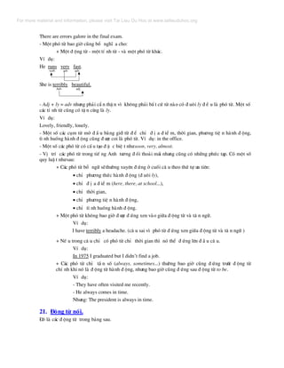 There are errors galore in the final exam.
- Mét phã tõ bao giê còng bæ nghÜ a cho:
+ Mét ® éng tõ - mét tÝ nh tõ - vµ mét phã tõ kh¸c.
VÝ dô:
He runs very fast.
verb adv adv
She is terribly beautiful.
Adv adj
- Adj + ly = adv nh−ng ph¶i cÈ n thË n v× kh«ng ph¶i bÊ t cø tõ nµo cã ® u«i ly ® Ò u lµ phã tõ. Mét sè
c¸c tÝ nh tõ còng cã tË n cïng lµ ly.
VÝ dô:
Lovely, friendly, lonely.
- Mét sè c¸c côm tõ më ® Ç u b»ng giíi tõ ® Ó chØ ® Þ a ® iÓ m, thêi gian, ph−¬ng tiÖ n hµnh ® éng,
t× nh huèng hµnh ® éng còng ® −îc coi lµ phã tõ. VÝ dô: in the office.
- Mét sè c¸c phã tõ cã cÊ u t¹o ® Æ c biÖ t nh−soon, very, almost.
- VÞ trÝ c¸c phã tõ trong tiÕ ng Anh t−¬ng ® èi tho¶i m¸i nh−ng còng cã nh÷ng phøc t¹p. Cã mét sè
quy luË t nh−sau:
+ C¸c phã tõ bæ ng÷ sÏth−êng xuyªn ® øng ë cuèi c© u theo thø tù −u tiªn:
• chØ ph−¬ng thøc hµnh ® éng (® u«i ly),
• chØ ® Þ a ® iÓ m (here, there, at school...),
• chØ thêi gian,
• chØ ph−¬ng tiÖ n hµnh ® éng,
• chØ t× nh huèng hµnh ® éng.
+ Mét phã tõ kh«ng bao giê ® −îc ® øng xen vµo gi÷a ® éng tõ vµ t© n ng÷.
VÝ dô:
I have terribly a headache. (c© u sai v× phã tõ ® øng xen gi÷a ® éng tõ vµ t© n ng÷ )
+ NÕ u trong c© u chØ cã phã tõ chØ thêi gian th× nã thÓ ® øng lªn ® Ç u c© u.
VÝ dô:
In 1975 I graduated but I didn’t find a job.
+ C¸c phã tõ chØ tÇ n sè (always, sometimes...) th−êng bao giê còng ® øng tr−íc ® éng tõ
chÝ nh khi nã lµ ® éng tõ hµnh ® éng, nh−ng bao giê còng ® øng sau ® éng tõ to be.
VÝ dô:
- They have often visited me recently.
- He always comes in time.
Nh−ng: The president is always in time.
21. §éng tõ nèi.
§ã lµ c¸c ® éng tõ trong b¶ng sau.
For more material and information, please visit Tai Lieu Du Hoc at www.tailieuduhoc.org
 
