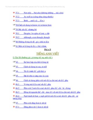 ❂❂ 37.1 Not only ... but also (kh«ng nh÷ng ... mµ cßn)
❂❂ 37.2 As well as (còng nh−, còng nh−lµ)
❂❂ 37.3 Both ... and ( c¶ ... lÉ n )
☞☞38.C¸ch sö dông to know vµ to know how
☞☞39.MÖ nh ® Ò nh−îng bé
❂❂ 39.1 Despite / in spite of (mÆ c dï)
❂❂ 39.2 although, even though, though
☞☞40.Nh÷ng ® éng tõ dÔ g© y nhÇ m lÉ n
☞☞41.Mét sè ® éng tõ ® Æ c biÖ t kh¸c.
PPhhÇÇ nn IIII
TiÕng Anh viÕt
I. C¸c lçi th−êng gÆ p trong tiÕ ng anh viÕ t
TiÕng Anh viÕt
☞☞42. Sù hoµ hîp cña thêi ® éng tõ
☞☞43. C¸ch sö dông to say, to tell
☞☞44. Tõ ® i tr−íc ® Ó giíi thiÖ u
☞☞45. §¹i tõ nh© n x−ng one vµ you
☞☞46. C¸ch sö dông ph© n tõ më ® Ç u cho mÖ nh ® Ò phô
❂❂ 46.1 V+ing më ® Ç u mÖ nh ® Ò phô
❂❂ 46.2 Ph© n tõ 2 më ® Ç u mÖ nh ® Ò phô ® Ó chØ bÞ ® éng
❂❂ 46.3 §éng tõ nguyªn thÓ chØ môc ® Ý ch më ® Ç u cho mÖ nh ® Ò phô
❂❂ 46.4 Ng÷ danh tõ hoÆ c ng÷ giíi tõ më ® Ç u mÖ nh ® Ò phô chØ sù
t−¬ng øng
☞☞47. Ph© n tõ dïng lµm tÝ nh tõ
❂❂ 47.1 Dïng ph© n tõ 1 lµm tÝ nh tõ
For more material and information, please visit Tai Lieu Du Hoc at www.tailieuduhoc.org
 