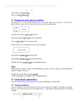 Adj noun
These shoes cost twenty dollars.
These are twenty-dollar shoes.
Adj noun
25. Enough víi tÝ nh tõ, phã tõ vµ danh tõ
Sù thay ® æ i vÞ trÝ cña enough tuú thuéc vµo viÖ c nã bæ nghÜ a cho 1 danh tõ, 1 tÝ nh tõ, hay 1
phã tõ. Khi bæ nghÜ a cho 1 tÝ nh tõ hay 1 phã tõ, enough ® øng ® »ng sau:
adj
+ enough
adv
Are those French fries crisp enough for you?
Adj
She speaks Spanish well enough to be an interpreter.
Adv
It is not cold enough to wear a heavy jacket.
Adj
Khi bæ nghÜ a cho mét danh tõ enough ® øng ® »ng tr−íc.
enough + noun
Do you have enough sugar for the cake?
noun
Jake bought enough red paint to finish the barn.
noun
He does not have enough money to attend the concert.
noun
L−u ý:
Danh tõ mµ enough bæ nghÜ a ® «i khi kh«ng cÇ n thiÕ t cã mÆ t trong c© u mµ kh«ng lµm
thay ® æ i nghÜ a cña c© u.
I forgot my money. Do you have enough?
(ta hiÓ u r»ng ngô ý cña ng−êi nãi lµ “enough money”)
26. C¸c tõ nèi chØ nguyªn nh© n
PhÇ n nµy sÏtr× nh bµy c¸ch sö dông mét vµi c«ng cô ng÷ ph¸p chØ nguyªn nh© n.
26.1 Because/ because of
Because ( kh«ng cã of) ® ßi hái ® »ng sau nã lµ mét c© u hoµn chØ nh (ph¶i cã chñ ng÷ vµ ® éng tõ).
Because of ® ßi hái ® »ng sau nã lµ mét danh tõ hoÆ c 1 ng÷ danh tõ ( kh«ng ® −îc phÐ p cã ® éng tõ
liªn hîp).
Subject + verb
For more material and information, please visit Tai Lieu Du Hoc at www.tailieuduhoc.org
 