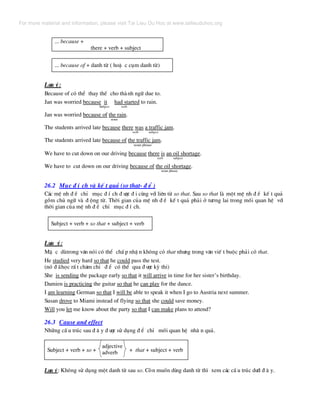 ... because +
there + verb + subject
... because of + danh tõ ( hoÆ c côm danh tõ)
L−u ý:
Because of cã thÓ thay thÕ cho thµnh ng÷ due to.
Jan was worried because it had started to rain.
Subject verb
Jan was worried because of the rain.
noun
The students arrived late because there was a traffic jam.
verb subject
The students arrived late because of the traffic jam.
noun phrase
We have to cut down on our driving because there is an oil shortage.
verb subject
We have to cut down on our driving because of the oil shortage.
noun phrase
26.2 Môc ® Ý ch vµ kÕ t qu¶ (so that- ® Ó )
C¸c mÖ nh ® Ò chØ môc ® Ý ch ® −îc ® i cïng víi liªn tõ so that. Sau so that lµ mét mÖ nh ® Ò kÕ t qu¶
gåm chñ ng÷ vµ ® éng tõ. Thêi gian cña mÖ nh ® Ò kÕ t qu¶ ph¶i ë t−¬ng lai trong mèi quan hÖ víi
thêi gian cña mÖ nh ® Ò chØ môc ® Ý ch.
Subject + verb + so that + subject + verb
L−u ý:
MÆ c dïtrong v¨n nãi cã thÓ chÊ p nhË n kh«ng cã that nh−ng trong v¨n viÕ t buéc ph¶i cã that.
He studied very hard so that he could pass the test.
(nã ® ·häc rÊ t ch¨m chØ ® Ó cã thÓ qua ® −îc kú thi)
She is sending the package early so that it will arrive in time for her sister’s birthday.
Damien is practicing the guitar so that he can play for the dance.
I am learning German so that I will be able to speak it when I go to Austria next summer.
Susan drove to Miami instead of flying so that she could save money.
Will you let me know about the party so that I can make plans to attend?
26.3 Cause and effect
Nh÷ng cÊ u tróc sau ® © y ® −îc sö dông ® Ó chØ mèi quan hÖ nh© n qu¶.
adjective
adverbSubject + verb + so + + that + subject + verb
L−u ý: Kh«ng sö dông mét danh tõ sau so. Cßn muèn dïng danh tõ th× xem c¸c cÊ u tróc d−íi ® © y.
For more material and information, please visit Tai Lieu Du Hoc at www.tailieuduhoc.org
 