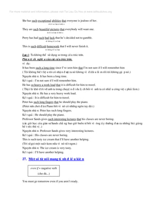 She has such exceptional abilities that everyone is jealous of her.
dt ® Õ m ® −îc sè nhiÒ u
They are such beautiful pictures that everybody will want one.
dt ® Õ m ® −îc sè nhiÒ u
Perry has had such bad luck that he’s decided not to gamble.
dt kh«ng ® Õ m ® −îc
This is such difficult homework that I will never finish it.
dt kh«ng ® Õ m ® −îc
L−u ý: Ta kh«ng thÓ sö dông so trong cÊ u tróc trªn.
Ph© n tÝ ch nghÜ a cña c¸c cÊ u tróc trªn.
vÝ dô:
It has been such a long time since I’ve seen him that I’m not sure if I will remember him
( T«i kh«ng biÕ t liÖ u t«i cã nhË n ® −îc ra nã kh«ng v× ® ·l© u l¾ m råi t«i kh«ng gÆ p nã.)
Nguyªn nh© n: It has been a long time.
KÕ t qu¶ : I’m not sure if I will remember him.
He has so heavy a work load that it is difficult for him to travel.
( ThË t lµ khã ® èi víi anh ta trong chuyÖ n ® i du lÞ ch bëi v× anh ta cã nhiÒ u c«ng viÖ c ph¶i lµm.)
Nguyªn nh© n: He has a very heavy work load.
KÕ t qu¶ : It is difficult for him to travel.
Peter has such long fingers that he should play the piano.
(Peter nªn ch¬i ® µn Piano bëi v× nã cã nh÷ng ngãn tay dµi.)
Nguyªn nh© n: Peter has such long fingers.
KÕ t qu¶ : He should play the piano.
Professor Sands gives such interesting lectures that his classes are never boring.
(c¸c giê häc cña gi¸o s−Sands ch¼ ng bao giê buån tÎbëi v× «ng Ê y th−êng ® −a ra nh÷ng bµi gi¶ng
hÕ t søc thó vÞ .)
Nguyªn nh© n: Professor Sands gives very interesting lectures.
KÕ t qu¶ : His classes are never boring.
This is such tasty ice cream that I’ll have another helping.
(T«i sÏgäi mét suÊ t kem n÷a v× nã rÊ t ngon.)
Nguyªn nh© n: The ice cream is very tasty.
KÕ t qu¶ : I’ll have another helping.
27. Mét sè tõ nèi mang tÝ nh ® iÒ u kiÖ n
even if + nagative verb
(cho dï...)
You must go tomorrow even if you aren’t ready.
For more material and information, please visit Tai Lieu Du Hoc at www.tailieuduhoc.org
 