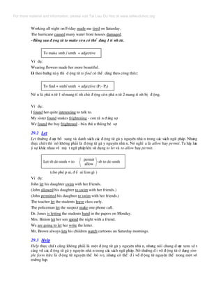 Working all night on Friday made me tired on Saturday.
The hurricane caused many water front houses damaged.
- §»ng sau ® éng tõ to make cßn cã thÓ dïng 1 tÝ nh tõ.
To make smb / smth + adjective
VÝ dô:
Wearing flowers made her more beautiful.
§i theo h−íng nµy th× ® éng tõ to find cã thÓ dïng theo c«ng thøc:
To find + smb/ smth + adjective (P1- P2)
NÕ u lµ ph© n tõ 1 sÏmang tÝ nh chñ ® éng cßn ph© n tõ 2 mang tÝ nh bÞ ® éng.
VÝ dô:
I found her quite interesting to talk to.
My sister found snakes frightening - con r¾ n ® ¸ng sî.
We found the boy frightened - b¶n th© n th»ng bÐ sî.
29.2 Let
Let th−êng ® −îc bæ sung vµ danh s¸ch c¸c ® éng tõ g© y nguyªn nh© n trong c¸c s¸ch ng÷ ph¸p. Nh−ng
thùc chÊ t th× nã kh«ng ph¶i lµ ® éng tõ g© y nguyªn nh© n. Nã nghÜ a lµ allow hay permit. Ta h·y l−u
ý sù kh¸c nhau vÒ mÆ t ng÷ ph¸p khi sö dông to let vµ to allow hay permit.
Let sb do smth = to sb to do smth
permit
allow
(cho phÐ p ai, ® Ó ai lµm g× )
VÝ dô:
John let his daughter swim with her friends.
(John allowed his daughter to swim with her friends.)
(John permitted his daughter to swim with her friends.)
The teacher let the students leave class early.
The policeman let the suspect make one phone call.
Dr. Jones is letting the students hand in the papers on Monday.
Mrs. Binion let her son spend the night with a friend.
We are going to let her write the letter.
Mr. Brown always lets his children watch cartoons on Saturday mornings.
29.3 Help
Help thùc chÊ t còng kh«ng ph¶i lµ mét ® éng tõ g© y nguyªn nh© n, nh−ng nãi chung ® −îc xem xÐ t
cïng víi c¸c ® éng tõ g© y nguyªn nh© n trong c¸c s¸ch ng÷ ph¸p. Nã th−êng ® i víi ® éng tõ ë d¹ng sim-
ple form (tøc lµ ® éng tõ nguyªn thÓ bá to), nh−ng cã thÓ ® i víi ® éng tõ nguyªn thÓ trong mét sè
tr−êng hîp.
For more material and information, please visit Tai Lieu Du Hoc at www.tailieuduhoc.org
 