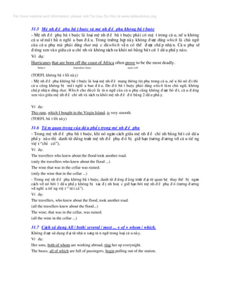 31.5 MÖ nh ® Ò phô b¾ t buéc vµ mÖ nh ® Ò phô kh«ng b¾ t buéc
- MÖ nh ® Ò phô b¾ t buéc lµ lo¹i mÖ nh ® Ò b¾ t buéc ph¶i cã mÆ t trong c© u, nÕ u kh«ng
c© u sÏ mÊ t h¼ n nghÜ a ban ® Ç u. Trong tr−êng hîp nµy kh«ng ® −îc dïng which lµ chñ ng÷
cña c© u phô mµ ph¶i dïng that mÆ c dï which vÉ n cã thÓ ® −îc chÊ p nhË n. C© u phô sÏ
® øng xen vµo gi÷a c© u chÝ nh vµ kh«ng t¸ch ra khái nã b»ng bÊ t cø 1 dÊ u phÈ y nµo.
VÝ dô:
Hurricanes that are born off the coast of Africa often prove to be the most deadly.
Subject dependent clause main verb
(TOEFL kh«ng b¾ t lçi nµy)
- MÖ nh ® Ò phô kh«ng b¾ t buéc lµ lo¹i mÖ nh ® Ò mang th«ng tin phô trong c© u, nÕ u bá nã ® i th×
c© u còng kh«ng bÞ mÊ t nghÜ a ban ® Ç u. Do ® ã b¾ t buéc ph¶i dïng which lµm chñ ng÷, kh«ng
chÊ p nhË n dïng that. Which cho dïcã lµ t© n ng÷ cña c© u phô còng kh«ng ® −îc bá ® i, c© u ® øng
xen vµo gi÷a mÖ nh ® Ò chÝ nh vµ t¸ch ra khái mÖ nh ® Ò ® ã b»ng 2 dÊ u phÈ y.
VÝ dô:
This rum, which I bought in the Virgin Island, is very smooth.
(TOEFL b¾ t lçi nµy)
31.6 TÇ m quan träng cña dÊ u phÈ y trong mÖ nh ® Ò phô
- Trong mÖ nh ® Ò phô b¾ t buéc, khi nã ng¨n c¸ch gi÷a mÖ nh ® Ò chÝ nh b»ng bÊ t cø dÊ u
phÈ y nµo th× danh tõ døng tr−íc mÖ nh ® Ò phô ® ã bÞ giíi h¹n (t−¬ng ® −¬ng víi c© u tiÕ ng
viÖ t “chØ cã”).
VÝ dô:
The travellers who knew about the flood took another road.
(only the travellers who knew about the flood ...)
The wine that was in the cellar was ruined.
(only the wine that in the cellar ...)
- Trong mÖ nh ® Ò phô kh«ng b¾ t buéc, danh tõ ® øng ® »ng tr−íc ® ¹i tõ quan hÖ thay thÕ bÞ ng¨n
c¸ch víi nã bëi 1 dÊ u phÈ y kh«ng bÞ x¸c ® Þ nh hoÆ c giíi h¹n bëi mÖ nh ® Ò phô ® ã (t−¬ng ® −¬ng
víi nghÜ a tiÕ ng viÖ t “ tÊ t c¶”).
VÝ dô:
The travellers, who knew about the flood, took another road.
(all the travellers knew about the flood...)
The wine, that was in the cellar, was ruined.
(all the wine in the cellar ...)
31.7 C¸ch sö dông All / both/ several / most ... + of + whom / which.
Kh«ng ® −îc sö dông ® ¹i tõ nh© n x−ng t© n ng÷ trong lo¹i c© u nµy.
VÝ dô:
Her sons, both of whom are working abroad, ring her up everynight.
The buses, all of which are full of passingers, begin pulling out of the station.
For more material and information, please visit Tai Lieu Du Hoc at www.tailieuduhoc.org
 