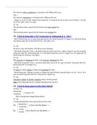 Mr. Jackson, who is a professor, is traveling in the Mideast this year.
hoÆ c
Mr. Jackson, a professor, is traveling in the Mideast this year.
- Ngoµi ra, ta cßn cã thÓ lo¹i bá ® ¹i tõ quan hÖ vµ ® éng tõ chÝ nh vµ thay vµo ® ã b»ng 1 Ving khi
nã ® i bæ nghÜ a cho 1 t© n ng÷.
VÝ dô:
The president made a speech for the famous man who visited him.
Hay
The president made a speech for the famous man visiting him.
33. C¸ch sö dông ph© n tõ 1 trong mét sè tr−êng hîp ® Æ c biÖ t
- Khi 2 hµnh ® éng x¶y ra song song cïng mét lóc th× hµnh ® éng thø 2 ë d¹ng Ving. Hai hµnh ® éng
nµy kh«ng ng¨n c¸ch víi nhau bëi bÊ t kú 1 dÊ u phÈ y nµo.
VÝ dô:
He drives away and whistles = He drives away whistling.
- Khi hµnh ® éng thø 2 hoÆ c c¸c hµnh ® éng tiÕ p theo sau ® ã lµ 1 phÇ n trong tiÕ n tr× nh cña hµnh
® éng thø nhÊ t th× hµnh ® éng thø 2 vµ c¸c hµnh ® éng theo sau ® ã ë d¹ng Ving. Nã ng¨n c¸ch víi
hµnh ® éng chÝ nh b»ng 1 dÊ u phÈ y.
VÝ dô:
She went out and slammed the door = she went out, slamming the door.
- Khi hµnh ® éng thø 2 hoÆ c c¸c hµnh ® éng theo sau nã lµ kÕ t qu¶ cña hµnh ® éng thø nhÊ t th×
hµnh ® éng thø 2 sÏë d¹ng Ving.
VÝ dô:
He fired two shots, killing a robber and wounding the other.
- Hµnh ® éng thø 2 kh«ng cÇ n ph¶i cã chung chñ ng÷ víi hµnh ® éng thø nhÊ t, nã chØ cÇ n lµ kÕ t
qu¶ cña hµnh ® éng thø nhÊ t th× còng ® ·® ñ ë d¹ng Ving.
VÝ dô:
The plane crashed, its bombs exploding when it hit the ground.
L−u ý: C¸c tr−êng hîp trªn ® © y th−êng ® −îc dïng trong v¨n viÕ t.
34. C¸ch sö dông nguyªn mÉu hoµn thµnh
To have + P2
Should like
+ to have + P2
would like
(DiÔ n ® ¹t −íc muèn nh−ng kh«ng thµnh.)
VÝ dô:
I would (should) like to have passed the test last week.
Should like
would like
would
should
He to have seen the photos =
He have liked to see the photos =
For more material and information, please visit Tai Lieu Du Hoc at www.tailieuduhoc.org
 