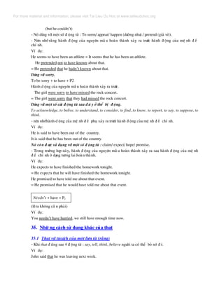 (but he couldn’t)
- Nã dïng víi mét sè ® éng tõ : To seem/ appear/ happen (d−êng nh−) / pretend (gi¶ vê).
- Nªn nhí r»ng hµnh ® éng cña nguyªn mÉ u hoµn thµnh x¶y ra tr−íc hµnh ® éng cña mÖ nh ® Ò
chÝ nh.
VÝ dô:
He seems to have been an athlete = It seems that he has been an athlete.
He pretended not to have known about that.
= He pretended that he hadn’t known about that.
Dïng víi sorry.
To be sorry + to have + P2
Hµnh ® éng cña nguyªn mÉ u hoµn thµnh x¶y ra tr−íc.
The girl were sorry to have missed the rock concert.
= The girl were sorry that they had missed the rock concert.
Dïng víi mét sè c¸c ® éng tõ sau ® © y ë thÓ bÞ ® éng.
To acknowledge, to belive, to understand, to consider, to find, to know, to report, to say, to suppose, to
think.
- nªn nhíhµnh ® éng cña mÖ nh ® Ò phô x¶y ra tr−íc hµnh ® éng cña mÖ nh ® Ò chÝ nh.
VÝ dô:
He is said to have been out of the country.
It is said that he has been out of the country.
Nã cßn ® −îc sö dông víi mét sè ® éng tõ : claim/ expect/ hope/ promise.
- Trong tr−êng hîp nµy, hµnh ® éng cña nguyªn mÉ u hoµn thµnh x¶y ra sau hµnh ® éng cña mÖ nh
® Ò chÝ nh ë d¹ng t−¬ng lai hoµn thµnh.
VÝ dô:
He expects to have finished the homework tonight.
= He expects that he will have finished the homework tonight.
He promised to have told me about that event.
= He promised that he would have told me about that event.
Needn’t + have + P2
(lÏra kh«ng cÇ n ph¶i)
VÝ dô:
You needn’t have hurried, we still have enough time now.
35. Nh÷ ng c¸ch sö dông kh¸c cña that
35.1 That víi t−c¸ch cña mét liªn tõ (r»ng)
- Khi that ® øng sau 4 ® éng tõ : say, tell, think, believe ng−êi ta cã thÓ bá nã ® i.
VÝ dô:
John said that he was leaving next week.
For more material and information, please visit Tai Lieu Du Hoc at www.tailieuduhoc.org
 