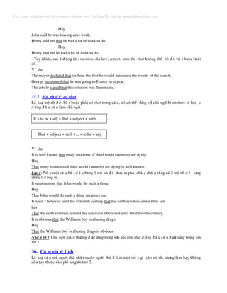 Hay
John said he was leaving next week.
Henry told me that he had a lot of work to do.
Hay
Henry told me he had a lot of work to do.
- Tuy nhiªn, sau 4 ® éng tõ : mention, declare, report, state th× that kh«ng thÓ bá ® i, b¾ t buéc ph¶i
cã.
VÝ dô:
The mayor declared that on June the first he would announce the results of the search.
George mentioned that he was going to France next year.
The article stated that this solution was flammable.
35.2 MÖ nh ® Ò cã that
Lµ lo¹i mÖ nh ® Ò b¾ t buéc ph¶i cã that trong c© u, nã cã thÓ dïng víi chñ ng÷ h× nh thøc it, hoÆ c
® øng ® Ç u c© u lµm chñ ng÷.
It + to be + adj + that + subject + verb ....
That + subject + verb +... + to be + adj
VÝ dô:
It is well known that many residents of third world countries are dying.
Hay
That many residents of third world countries are dying is well known.
L−u ý: NÕ u mét c© u b¾ t ® Ç u b»ng 1 mÖ nh ® Ò that, ta ph¶i ch¾ c ch¾ n r»ng c¶ 2 mÖ nh ® Ò cïng
chøa 1 ® éng tõ.
It surprises me that John would do such a thing.
Hay
That John would do such a thing surprises me.
It wasn’t believed until the fifteenth century that the earth revolves around the sun.
hay
That the earth revolves around the sun wasn’t believed until the fifteenth century.
It is obvious that the Williams boy is abusing drugs.
Hay
That the Williams boy is abusing drugs is obvious.
NhË n xÐ t: Chñ ng÷ gi¶ it th−êng ® −îc dïng trong v¨n nãi cßn that ® øng ® Ç u c© u ® −îc dïng trong v¨n
viÕ t.
36. C© u gi¶ ® Þ nh
Lµ lo¹i c© u mµ ng−êi thø nhÊ t muèn ng−êi thø 2 lµm mét viÖ c g× cho m× nh, nh−ng lµm hay kh«ng
cßn tuú thuéc vµo phÝ a ng−êi thø 2.
For more material and information, please visit Tai Lieu Du Hoc at www.tailieuduhoc.org
 
