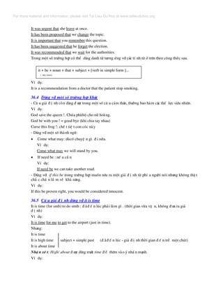 It was urgent that she leave at once.
It has been proposed that we change the topic.
It is important that you remember this question.
It has been suggested that he forget the election.
It was recommended that we wait for the authorities.
Trong mét sè tr−êng hîp cã thÓ dïng danh tõ t−¬ng øng víi c¸c tÝ nh tõ ë trªn theo c«ng thøc sau.
it + be + noun + that + subject + [verb in simple form ]...
( any tense)
VÝ dô:
It is a recommendation from a doctor that the patient stop smoking.
36.4 Dïng víi mét sè tr−êng hîp kh¸c
- C© u gi¶ ® Þ nh cßn dïng ® −îc trong mét sè c© u c¶m th¸n, th−êng bao hµm c¸c thÕ lùc siªu nhiªn.
VÝ dô:
God save the queen !. Chóa phïhé cho n÷ hoµng.
God be with you ! = good bye (khi chia tay nhau)
Curse this frog !: chÕ t tiÖ t con cãc nµy
- Dïng víi mét sè thµnh ng÷:
• Come what may: dïcã chuyÖ n g× ® i n÷a.
VÝ dô:
Come what may we will stand by you.
• If need be : nÕ u cÇ n
VÝ dô:
If need be we can take another road.
- Dïng víi if this be trong tr−êng hîp muèn nªu ra mét gi¶ ® Þ nh tõ phÝ a ng−êi nãi nh−ng kh«ng thË t
ch¾ c ch¾ n l¾ m vÒ kh¶ n¨ng.
VÝ dô:
If this be proven right, you would be considered innocent.
36.5 C© u gi¶ ® Þ nh dïng víi it is time
It is time (for smb) to do smth : ® ·® Õ n lóc ph¶i lµm g× . (thêi gian võa vÆ n, kh«ng ® −a ra gi¶
® Þ nh)
VÝ dô:
It is time for me to get to the airport (just in time).
Nh−ng:
It is time
It is high time subject + simple past (® ·® Õ n lóc - gi¶ ® Þ nh thêi gian ® Õ n trÔ mét chót)
It is about time
NhË n xÐ t: High/ about ® −îc dïng tr−íc time ® Ó thªm vµo ý nhÊ n m¹nh.
VÝ dô:
For more material and information, please visit Tai Lieu Du Hoc at www.tailieuduhoc.org
 