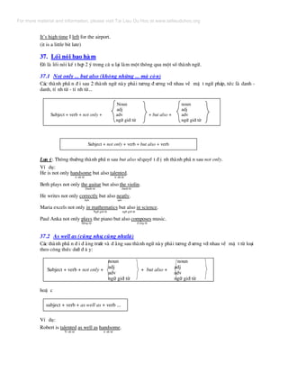 It’s high time I left for the airport.
(it is a little bit late)
37. Lèi nãi bao hµm
§ã lµ lèi nãi kÕ t hîp 2 ý trong c© u l¹i lµm mét th«ng qua mét sè thµnh ng÷.
37.1 Not only ... but also (kh«ng nh÷ng ... mµ cßn)
C¸c thµnh phÇ n ® i sau 2 thµnh ng÷ nµy ph¶i t−¬ng ® −¬ng víi nhau vÒ mÆ t ng÷ ph¸p, tøc lµ danh -
danh, tÝ nh tõ - tÝ nh tõ...
Noun noun
adj adj
Subject + verb + not only + adv + but also + adv
ng÷ giíi tõ ng÷ giíi tõ
Subject + not only + verb + but also + verb
L−u ý: Th«ng th−êng thµnh phÇ n sau but also sÏquyÕ t ® Þ nh thµnh phÇ n sau not only.
VÝ dô:
He is not only handsome but also talented.
tÝ nh tõ tÝ nh tõ
Beth plays not only the guitar but also the violin.
Danh tõ danh tõ
He writes not only correctly but also neatly.
Adv adv
Maria excels not only in mathematics but also in science.
Ng÷ giíi tõ ng÷ giíi tõ
Paul Anka not only plays the piano but also composes music.
§éng tõ ® éng tõ
37.2 As well as (còng nh−, còng nh−lµ)
C¸c thµnh phÇ n ® i ® »ng tr−íc vµ ® »ng sau thµnh ng÷ nµy ph¶i t−¬ng ® −¬ng víi nhau vÒ mÆ t tõ lo¹i
theo c«ng thøc d−íi ® © y:
noun noun
adj adj
adv adv
ng÷ giíi tõ ng÷ giíi tõ
Subject + verb + not only + + but also +
hoÆ c
subject + verb + as well as + verb ...
VÝ dô:
Robert is talented as well as handsome.
TÝ nh tõ tÝ nh tõ
For more material and information, please visit Tai Lieu Du Hoc at www.tailieuduhoc.org
 