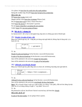 At a glance, he knew how he could solve this math problem.
Seeing the weather map, the pilot knew how he had to fly at which line.
Mét sè thÝ dô:
Bill knows how to play tennis well.
Maggie and her sister know how to prepare Chinese food.
Do you know how to get to Jerry’s house from here ?
Jason knew the answer to the teacher’s question.
No one knows about Roy’s accepting the new position.
I didn’t know that you were going to France.
39. MÖ nh ® Ò nh−îng bé
Lµ lo¹i mÖ nh ® Ò diÔ n ® ¹t 2 ý tr¸i ng−îc trong cïng mét c© u th«ng qua mét sè thµnh ng÷.
39.1 Despite / in spite of (mÆ c dï)
§»ng sau 2 thµnh ng÷ nµy chØ ® −îc phÐ p sö dông mét ng÷ danh tõ, kh«ng ® −îc sö dông mét c© u
hoµn chØ nh.
In spite of
+ ng÷ danh tõ
Despite
VÝ dô:
Despite his physical handicap, he has become a successful businessman.
In spite of his physical handicap, he has become a successful businessman.
Jane will be admitted to the university despite her bad grades.
Jane will be admitted to the university in spite of her bad grades.
39.2 although, even though, though
§»ng sau 3 thµnh ng÷ nµy ph¶i dïng mét c© u hoµn chØ nh kh«ng ® −îc dïng mét ng÷ danh tõ.
Although
even though + Subject + Verb + (complement) ...
though
VÝ dô:
Although he has a physical handicap, he has become a successful businessman.
Jane will be admitted to the university even though she has a bad grades.
L−u ý: NÕ u though ® øng ë cuèi c© u, t¸ch ra khái c© u b»ng 1 dÊ u phÈ y. Khi nãi h¬i dõng l¹i mét
chót, lóc ® ã nã t−¬ng ® −¬ng víi nghÜ a “ tuy nhiªn” (however).
VÝ dô:
He promised to call me, but till now I haven’t received any call from him, though.
Mét sè thÝ dô bæ trî
In spite of the bad weather, we are going to have a picnic.
For more material and information, please visit Tai Lieu Du Hoc at www.tailieuduhoc.org
 