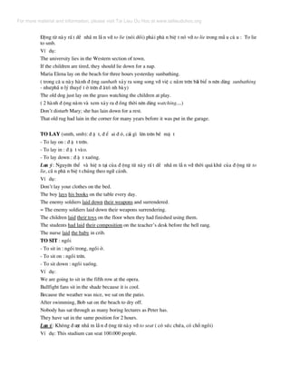 §éng tõ nµy rÊ t dÔ nhÇ m lÉ n víi to lie (nãi dèi) ph¶i ph© n biÖ t nã víi to lie trong mÉ u c© u : To lie
to smb.
VÝ dô:
The university lies in the Western section of town.
If the children are tired, they should lie down for a nap.
Maria Elena lay on the beach for three hours yesterday sunbathing.
( trong c© u nµy hµnh ® éng sunbath x¶y ra song song víi viÖ c n»m trªn b·i biÓ n nªn dïng sunbathing
- nh−phÇ n lý thuyÕ t ë trªn ® ·tr× nh bµy)
The old dog just lay on the grass watching the children at play.
( 2 hµnh ® éng n»m vµ xem x¶y ra ® ång thêi nªn dïng watching....)
Don’t disturb Mary; she has lain down for a rest.
That old rug had lain in the corner for many years before it was put in the garage.
TO LAY (smth, smb): ® Æ t, ® Ó ai ® ã, c¸i g× lªn trªn bÒ mÆ t
- To lay on : ® Æ t trªn.
- To lay in : ® Æ t vµo.
- To lay down : ® Æ t xuèng.
L−u ý: Nguyªn thÓ vµ hiÖ n t¹i cña ® éng tõ nµy rÊ t dÔ nhÇ m lÉ n víi thêi qu¸ khø cña ® éng tõ to
lie, cÇ n ph© n biÖ t chóng theo ng÷ c¶nh.
VÝ dô:
Don’t lay your clothes on the bed.
The boy lays his books on the table every day.
The enemy soldiers laid down their weapons and surrendered.
= The enemy soldiers laid down their weapons surrendering.
The children laid their toys on the floor when they had finished using them.
The students had laid their composition on the teacher’s desk before the bell rang.
The nurse laid the baby in crib.
TO SIT : ngåi
- To sit in : ngåi trong, ngåi ë.
- To sit on : ngåi trªn.
- To sit down : ngåi xuèng.
VÝ dô:
We are going to sit in the fifth row at the opera.
Bullfight fans sit in the shade because it is cool.
Because the weather was nice, we sat on the patio.
After swimming, Bob sat on the beach to dry off.
Nobody has sat through as many boring lectures as Peter has.
They have sat in the same position for 2 hours.
L−u ý: Kh«ng ® −îc nhÇ m lÉ n ® éng tõ nµy víi to seat ( cã søc chøa, cã chç ngåi)
VÝ dô: This studium can seat 100.000 people.
For more material and information, please visit Tai Lieu Du Hoc at www.tailieuduhoc.org
 