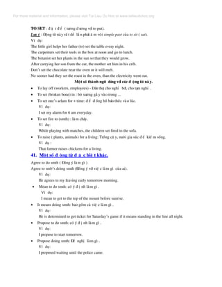 TO SET : ® Æ t ® Ó ( t−¬ng ® −¬ng víi to put).
L−u ý : §éng tõ nµy rÊ t dÔ lÉ n ph¸t © m vãi simple past cña to sit ( sat).
VÝ dô:
The little girl helps her father (to) set the table every night.
The carpenters set their tools in the box at noon and go to lunch.
The botanist set her plants in the sun so that they would grow.
After carrying her son from the car, the mother set him in his crib.
Don’t set the chocolate near the oven or it will melt.
No sooner had they set the roast in the oven, than the electricity went out.
Mét sè thµ nh ng÷ dïng víi c¸c ® éng tõ nµ y.
• To lay off (workers, employees) - D·n thî, cho nghØ bít, cho t¹m nghØ .
• To set (broken bone) in : bã x−¬ng gÉ y vµo trong ...
• To set one’s arlam for + time: ® Ó ® ång hå b¸o thøc vµo lóc.
VÝ dô:
I set my alarm for 6 am everyday.
• To set fire to (smth) : lµm ch¸y.
VÝ dô:
While playing with matches, the children set fired to the sofa.
• To raise ( plants, animals) for a living: Trång c© y, nu«i gia sóc ® Ó kiÕ m sèng.
VÝ dô :
That farmer raises chickens for a living.
41. Mét sè ® éng tõ ® Æ c biÖ t kh¸c.
Agree to do smth ( §ång ý lµm g× )
Agree to smb’s doing smth (§ång ý víi viÖ c lµm g× cña ai).
VÝ dô:
He agrees to my leaving early tomorrow morning.
• Mean to do smth: cã ý ® Þ nh lµm g× .
VÝ dô:
I mean to get to the top of the mount before sunrise.
• It means doing smth: bao gåm c¶ viÖ c lµm g× .
VÝ dô:
He is determined to get ticket for Saturday’s game if it means standing in the line all night.
• Propose to do smth: cã ý ® Þ nh lµm g× .
VÝ dô:
I propose to start tomorrow.
• Propose doing smth: §Ò nghÞ lµm g× .
VÝ dô:
I proposed waiting until the police came.
For more material and information, please visit Tai Lieu Du Hoc at www.tailieuduhoc.org
 