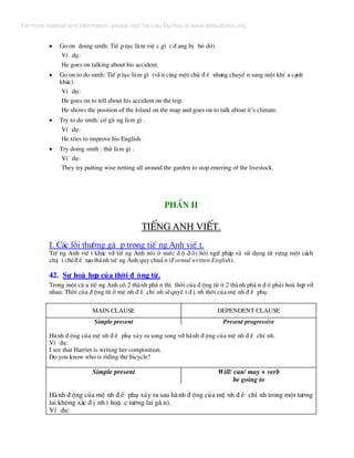 • Go on doing smth: TiÕ p tôc lµm viÖ c g× ( ® ang bÞ bá dë)
VÝ dô:
He goes on talking about his accident.
• Go on to do smth: TiÕ p tôc lµm g× (vÉ n cïng mét chñ ® Ò nh−ng chuyÓ n sang mét khÝ a c¹nh
kh¸c).
VÝ dô:
He goes on to tell about his accident on the trip.
He shows the position of the Island on the map and goes on to talk about it’s climate.
• Try to do smth: cè g¾ ng lµm g× .
VÝ dô:
He tries to improve his English.
• Try doing smth : thö lµm g× .
VÝ dô:
They try putting wise netting all around the garden to stop entering of the livestock.
PhÇn II
TiÕng Anh viÕt.TiÕng Anh viÕt.
I. C¸c lçi th−êng gÆ p trong tiÕ ng Anh viÕ t.
TiÕ ng Anh viÕ t kh¸c víi tiÕ ng Anh nãi ë møc ® é ® ßi hái ng÷ ph¸p vµ sö dông tõ vùng mét c¸ch
chÆ t chÏ® Ó t¹o thµnh tiÕ ng Anh quy chuÈ n (Formal written English).
42. Sù hoµ hîp cña thêi ® éng tõ.
Trong mét c© u tiÕ ng Anh cã 2 thµnh phÇ n th× thêi cña ® éng tõ ë 2 thµnh phÇ n ® ã ph¶i hoµ hîp víi
nhau. Thêi cña ® éng tõ ë mÖ nh ® Ò chÝ nh sÏquyÕ t ® Þ nh thêi cña mÖ nh ® Ò phô.
MAIN CLAUSE DEPENDENT CLAUSE
Simple present Present progressive
Hµnh ® éng cña mÖ nh ® Ò phô x¶y ra song song víi hµnh ® éng cña mÖ nh ® Ò chÝ nh.
VÝ dô:
I see that Harriet is writing her composition.
Do you know who is riding the bicycle?
Simple present Will/ can/ may + verb
be going to
Hµnh ® éng cña mÖ nh ® Ò phô x¶y ra sau hµnh ® éng cña mÖ nh ® Ò chÝ nh trong mét t−¬ng
lai kh«ng x¸c ® Þ nh ( hoÆ c t−¬ng lai gÇ n).
VÝ du:
For more material and information, please visit Tai Lieu Du Hoc at www.tailieuduhoc.org
 