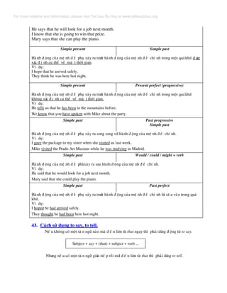 He says that he will look for a job next month.
I know that she is going to win that prize.
Mary says that she can play the piano.
Simple present Simple past
Hµnh ® éng cña mÖ nh ® Ò phô x¶y ra tr−íc hµnh ® éng cña mÖ nh ® Ò chÝ nh trong mét qu¸khø ® −îc
x¸c ® Þ nh cô thÓ vÒ mÆ t thêi gian.
VÝ dô:
I hope that he arrived safely.
They think he was here last night.
Simple present Present perfect (progressive)
Hµnh ® éng cña mÖ nh ® Ò phô x¶y ra tr−íc hµnh ® éng cña mÖ nh ® Ò chÝ nh trong mét qu¸khø
kh«ng x¸c ® Þ nh cô thÓ vÒ mÆ t thêi gian.
VÝ dô:
He tells us that he has been to the mountains before.
We know that you have spoken with Mike about the party.
Simple past Past progressive
Simple past
Hµnh ® éng cña mÖ nh ® Ò phô x¶y ra song song víi hµnh ® éng cña mÖ nh ® Ò chÝ nh.
VÝ dô:
I gave the package to my sister when she visited us last week.
Mike visited the Prado Art Musium while he was studying in Madrid.
Simple past Would / could / might + verb
Hµnh ® éng cña mÖ nh ® Ò phïx¶y ra sau hµnh ® éng cña mÖ nh ® Ò chÝ nh.
VÝ dô:
He said that he would look for a job next month.
Mary said that she could play the piano.
Simple past Past perfect
Hµnh ® éng cña mÖ nh ® Ò phô x¶y ra tr−íc hµnh ® éng cña mÖ nh ® Ò chÝ nh lïi s© u vµo trong qu¸
khø.
VÝ dô:
I hoped he had arrived safely.
They thought he had been here last night.
43. C¸ch sö dông to say, to tell.
NÕ u kh«ng cã mét t© n ng÷ nµo mµ ® Õ n liªn tõ that ngay th× ph¶i dïng ® éng tõ to say.
Subject + say + (that) + subject + verb ...
Nh−ng nÕ u cã mét t© n ng÷ gi¸n tiÕ p råi míi ® Õ n liªn tõ that th× ph¶i dïng to tell.
For more material and information, please visit Tai Lieu Du Hoc at www.tailieuduhoc.org
 