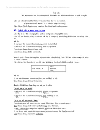 HoÆ c lµ
Mr. Brown said that, in order to finish the report, Mr. Adams would have to work all night.
C© u sai : Janet visited her friend every day while she was on vacation.
(§¹i tõ she cã thÓ ¸m chØ tíi c¶ Janet lÉ n b¹n cña c« Ê y)
C© u ® óng : While Janet was on vacation, she visited her friend every day.
45. §¹i tõ nh© n x−ng one vµ you
C¶ 2 ® ¹i tõ nµy ® Ò u mang nghÜ a ng−êi ta nh−ng c¸ch sö dông kh¸c nhau.
- NÕ u ë trªn ® ·dïng tíi ® ¹i tõ one th× c¸c ® ¹i tõ t−¬ng øng ë d−íi còng ph¶i lµ one, one’s hoÆ c he,
his.
VÝ dô:
If one takes this exam without studying, one is likely to fail.
If one takes this exam without studying, he is likely to fail.
One should always do one’s homework.
One should always do his homework.
Mét sè ng−êi cÈ n thË n tr¸nh ph© n biÖ t nam n÷ ® ·dïng he hoÆ c she ( his hoÆ c her) nh−ng ® iÒ u ® ã
lµ kh«ng cÇ n thiÕ t.
NÕ u ë trªn ® ·sö dông ® ¹i tõ you th× c¸c ® ¹i tõ t−¬ng øng ë d−íi ph¶i lµ you hoÆ c your.
you
You + verb... + + (verb) ...
your
VÝ dô:
If you take this exam without studying, you are likely to fail.
You should always do your homework.
TuyÖ t ® èi kh«ng ® −îc dïng one vµ you lÉ n lén.
C¸c vÝ dô vÒ c© u sai:
If one takes this exam without studying, you are likely to fail.
Ng«i thø 3 Ng«i thø 2
If one takes this exam without studying, they are likely to fail.
Sè Ý t Sè nhiÒ u
C¸c vÝ dô bæ trîcho c¶ 2 d¹ng:
One should never tell his secrets to a gossip if he wishes them to remain secret.
You should always look both ways before you cross the street.
If one’s knowledge of English is complete, he will be able to pass TOEFL.
If you do not want your test scores reported, you must request that they be canceled.
One should always remember his family.
For more material and information, please visit Tai Lieu Du Hoc at www.tailieuduhoc.org
 