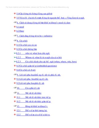 ❂❂ 5.4C¸c ® éng tõ ® øng ® »ng sau giíi tõ
❂❂ 5.5VÊ n ® Ò ® ¹i tõ ® i tr−íc ® éng tõ nguyªn thÓ hoÆ c Ving lµm t© n ng÷.
☞☞6. C¸ch sö dông ® éng tõ b¸n khiÕ m khuyÕ t need vµ dare
❂❂ 6.1need
❂❂ 6.2Dare
☞☞7. C¸ch dïng ® éng tõ to be + infinitive
☞☞8. C© u hái
❂❂ 8.1C© u hái yes vµ no
❂❂ 8.2C© u hái th«ng b¸o
➢➢8.2.1 who vµ what lµm chñ ng÷.
➢➢8.2.2 Whom vµ what lµ t© n ng÷ cña c© u hái
➢➢8.2.3 C© u hái dµnh cho c¸c bæ ng÷ (when, where, why, how)
❂❂ 8.3C© u hái gi¸n tiÕ p (embedded questions)
❂❂ 8.4C© u hái cã ® u«i
☞☞9. Lèi nãi phô ho¹kh¼ ng ® Þ nh vµ phñ ® Þ nh.
❂❂ 9.1Lèi nãi phô ho¹kh¼ ng ® Þ nh.
❂❂ 9.2Lèi nãi phô ho¹phñ ® Þ nh
☞☞10. C© u phñ ® Þ nh
☞☞11. MÖ nh lÖ nh thøc
❂❂ 11.1 MÖ nh lÖ nh thøc trùc tiÕ p.
❂❂ 11.2 MÖ nh lÖ nh thøc gi¸n tiÕ p.
☞☞12. §éng tõ khiÕ m khuyÕ t.
❂❂ 12.1 DiÔ n ® ¹t thêi t−¬ng lai.
❂❂ 12.2 DiÔ n ® ¹t c© u ® iÒ u kiÖ n.
For more material and information, please visit Tai Lieu Du Hoc at www.tailieuduhoc.org
 