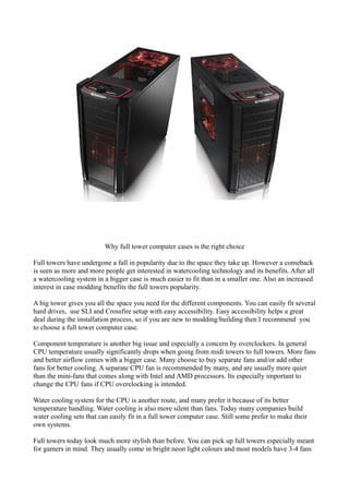 Why full tower computer cases is the right choice

Full towers have undergone a fall in popularity due to the space they take up. However a comeback
is seen as more and more people get interested in watercooling technology and its benefits. After all
a watercooling system in a bigger case is much easier to fit than in a smaller one. Also an increased
interest in case modding benefits the full towers popularity.

A big tower gives you all the space you need for the different components. You can easily fit several
hard drives, use SLI and Crossfire setup with easy accessibility. Easy accessibility helps a great
deal during the installation process, so if you are new to modding/building then I recommend you
to choose a full tower computer case.

Component temperature is another big issue and especially a concern by overclockers. In general
CPU temperature usually significantly drops when going from midi towers to full towers. More fans
and better airflow comes with a bigger case. Many choose to buy separate fans and/or add other
fans for better cooling. A separate CPU fan is recommended by many, and are usually more quiet
than the mini-fans that comes along with Intel and AMD processors. Its especially important to
change the CPU fans if CPU overclocking is intended.

Water cooling system for the CPU is another route, and many prefer it because of its better
temperature handling. Water cooling is also more silent than fans. Today many companies build
water cooling sets that can easily fit in a full tower computer case. Still some prefer to make their
own systems.

Full towers today look much more stylish than before. You can pick up full towers especially meant
for gamers in mind. They usually come in bright neon light colours and most models have 3-4 fans
 