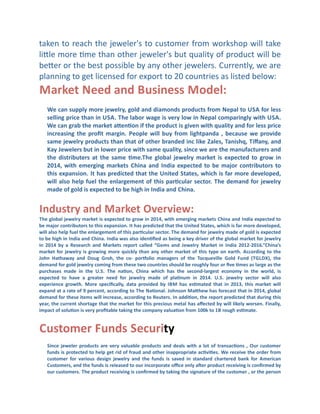 taken	
  to	
  reach	
  the	
  jeweler's	
  to	
  customer	
  from	
  workshop	
  will	
  take	
  
lible	
  more	
  Cme	
  than	
  other	
  jeweler's	
  but	
  quality	
  of	
  product	
  will	
  be	
  
beber	
  or	
  the	
  best	
  possible	
  by	
  any	
  other	
  jewelers.	
   Currently,	
  we	
  are	
  
planning	
  to	
  get	
  licensed	
  for	
  export	
  to	
  20	
  countries	
  as	
  listed	
  below:

Market	
  Need	
  and	
  Business	
  Model:
We	
  can	
  supply	
  more	
  jewelry,	
  gold	
  and	
  diamonds	
  products	
  from	
  Nepal	
  to	
  USA	
  for	
  less	
  
selling	
  price	
  than	
  in	
  USA.	
  The	
  labor	
  wage	
  is	
  very	
  low	
  in	
  Nepal	
  comparingly	
  with	
  USA.	
  
We	
  can	
  grab	
  the	
  market	
  aden]on	
  if	
  the	
  product	
  is	
  given	
  with	
  quality	
  and	
  for	
  less	
  price	
  
increasing	
   the	
   proﬁt	
   margin.	
   People	
   will	
   buy	
   from	
   lightpanda	
   ,	
   because	
   we	
   provide	
  
same	
  jewelry	
  products	
  than	
  that	
  of	
  other	
  branded	
  inc	
  like	
  Zales,	
  Tanishq,	
  Tiﬀany,	
  and	
  
Kay	
  Jewelers	
  but	
  in	
  lower	
  price	
  with	
  same	
  quality,	
  since	
  we	
  are	
  the	
  manufacturers	
  and	
  
the	
   distributers	
   at	
   the	
   same	
   ]me.The	
   global	
   jewelry	
   market	
   is	
   expected	
   to	
   grow	
   in	
  
2014,	
   with	
   emerging	
   markets	
   China	
   and	
   India	
   expected	
   to	
   be	
   major	
   contributors	
   to	
  
this	
  expansion.	
  It	
  has	
  predicted	
  that	
  the	
  United	
  States,	
  which	
  is	
  far	
  more	
  developed,	
  
will	
   also	
   help	
   fuel	
   the	
   enlargement	
   of	
   this	
   par]cular	
   sector.	
   The	
   demand	
   for	
   jewelry	
  
made	
  of	
  gold	
  is	
  expected	
  to	
  be	
  high	
  in	
  India	
  and	
  China.	
  

Industry	
  and	
  Market	
  Overview:	
  
The	
  global	
  jewelry	
  market	
  is	
  expected	
  to	
  grow	
  in	
  2014,	
  with	
  emerging	
  markets	
  China	
  and	
  India	
  expected	
  to	
  
be	
  major	
  contributors	
  to	
  this	
  expansion.	
  It	
  has	
  predicted	
  that	
  the	
  United	
  States,	
  which	
  is	
  far	
  more	
  developed,	
  
will	
  also	
  help	
  fuel	
  the	
  enlargement	
  of	
  this	
  par]cular	
  sector.	
   The	
  demand	
  for	
  jewelry	
  made	
  of	
  gold	
  is	
  expected	
  
to	
   be	
   high	
   in	
  India	
   and	
  China.	
  India	
   was	
   also	
   iden]ﬁed	
   as	
   being	
   a	
   key	
   driver	
   of	
   the	
   global	
   market	
   for	
   jewelry	
  
in	
   2014	
   by	
   a	
   Research	
   and	
   Markets	
   report	
   called	
   “Gems	
   and	
   Jewelry	
   Market	
   in	
   India	
   2012-­‐2016.”China’s	
  
market	
   for	
   jewelry	
   is	
   growing	
   more	
   quickly	
   than	
   any	
   other	
   market	
   of	
   this	
   type	
   on	
   earth.	
   According	
   to	
   the	
  
John	
   Hathaway	
   and	
   Doug	
   Groh,	
   the	
   co-­‐	
   porzolio	
   managers	
   of	
   the	
   Tocqueville	
   Gold	
   Fund	
   (TGLDX),	
   the	
  
demand	
  for	
  gold	
  jewelry	
  coming	
  from	
  these	
  two	
  countries	
  should	
  be	
  roughly	
  four	
  or	
  ﬁve	
  ]mes	
  as	
  large	
  as	
  the	
  
purchases	
   made	
   in	
   the	
   U.S.	
   The	
   na]on,	
   China	
   which	
   has	
   the	
   second-­‐largest	
   economy	
   in	
   the	
   world,	
   is	
  
expected	
   to	
   have	
   a	
   greater	
   need	
   for	
   jewelry	
   made	
   of	
   pla]num	
   in	
   2014.	
   U.S.	
   jewelry	
   sector	
   will	
   also	
  
experience	
   growth.	
   More	
   speciﬁcally,	
   data	
   provided	
   by	
   IBM	
   has	
   es]mated	
   that	
   in	
   2013,	
   this	
   market	
   will	
  
expand	
  at	
  a	
  rate	
  of	
  9	
  percent,	
  according	
  to	
  The	
  Na]onal.	
  Johnson	
  Madhew	
  has	
  forecast	
  that	
  in	
  2014,	
  global	
  
demand	
   for	
   these	
   items	
   will	
   increase,	
   according	
   to	
  Reuters.	
  In	
   addi]on,	
   the	
   report	
   predicted	
   that	
   during	
   this	
  
year,	
  the	
  current	
  shortage	
  that	
  the	
  market	
  for	
  this	
  precious	
  metal	
  has	
  aﬀected	
  by	
  will	
  likely	
  worsen.	
  Finally,	
  
impact	
  of	
  solu]on	
  is	
  very	
  proﬁtable	
  taking	
  the	
  company	
  valua]on	
  from	
  100k	
  to	
  1B	
  rough	
  es]mate.	
  

Customer	
  Funds	
  Security
Since	
   jeweler	
   products	
   are	
   very	
   valuable	
   products	
   and	
   deals	
   with	
   a	
   lot	
   of	
   transac]ons	
   ,	
   Our	
   customer	
  
funds	
  is	
  protected	
  to	
  help	
  get	
  rid	
  of	
  fraud	
  and	
  other	
  inappropriate	
  ac]vi]es.	
  We	
  receive	
  the	
  order	
  from	
  
customer	
   for	
   various	
   design	
   jewelry	
   and	
   the	
   funds	
   is	
   saved	
   in	
   standard	
   chartered	
   bank	
   for	
   American	
  
Customers,	
  and	
  the	
  funds	
  is	
  released	
  to	
  our	
  incorporate	
  oﬃce	
  only	
  aƒer	
  product	
  receiving	
  is	
  conﬁrmed	
  by	
  
our	
  customers.	
   The	
  product	
  receiving	
  is	
  conﬁrmed	
  by	
  taking	
  the	
  signature	
  of	
  the	
  customer	
  ,	
  or	
  the	
  person	
  

 